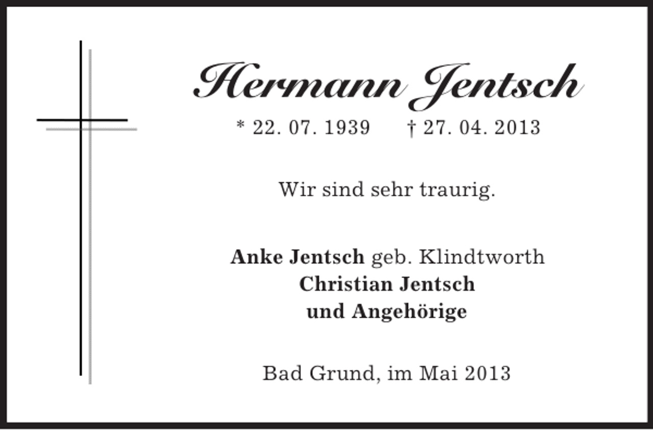 <p>Hermann Jentsch<br />* 22. 07. 1939</p><p>† 27. 04. 2013</p><p>Wir sind sehr traurig.<br />Anke Jentsch geb. Klindtworth<br />Christian Jentsch<br />und Angehörige<br />Bad Grund, im Mai 2013</p>