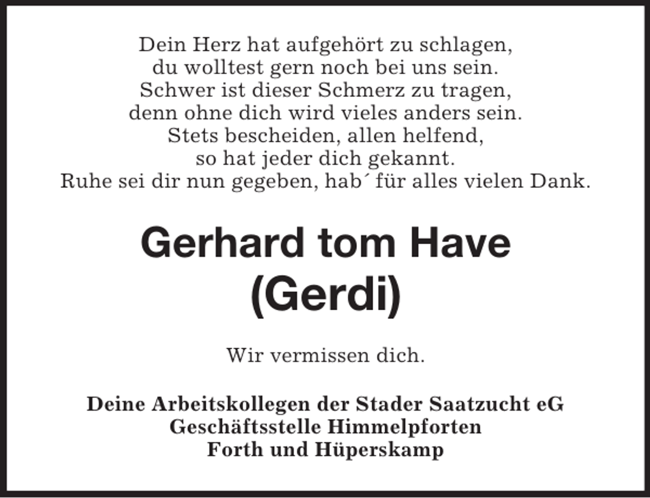 <p>Dein Herz hat aufgehört zu schlagen,<br />du wolltest gern noch bei uns sein.<br />Schwer ist dieser Schmerz zu tragen,<br />denn ohne dich wird vieles anders sein.<br />Stets bescheiden, allen helfend,<br />so hat jeder dich gekannt.<br />Ruhe sei dir nun gegeben, hab´ für alles vielen Dank.<br />Gerhard tom Have</p><p>(Gerdi)<br />Wir vermissen dich.<br />Deine Arbeitskollegen der Stader Saatzucht eG<br />Geschäftsstelle Himmelpforten<br />Forth und Hüperskamp</p>