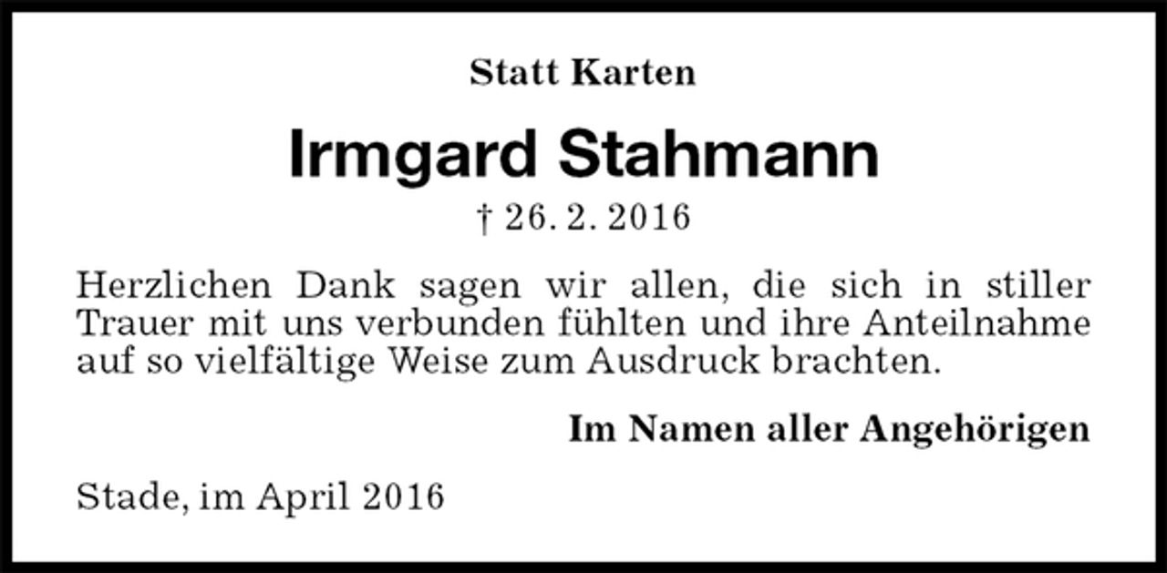 <p>Statt Karten<br />Irmgard Stahmann<br />† 26. 2. 2016<br />Herzlichen Dank sagen wir allen, die sich in stiller Trauer mit uns verbunden fühlten und ihre Anteilnahme auf so vielfältige Weise zum Ausdruck brachten.<br />Im Namen aller Angehörigen<br />Stade, im April 2016</p>