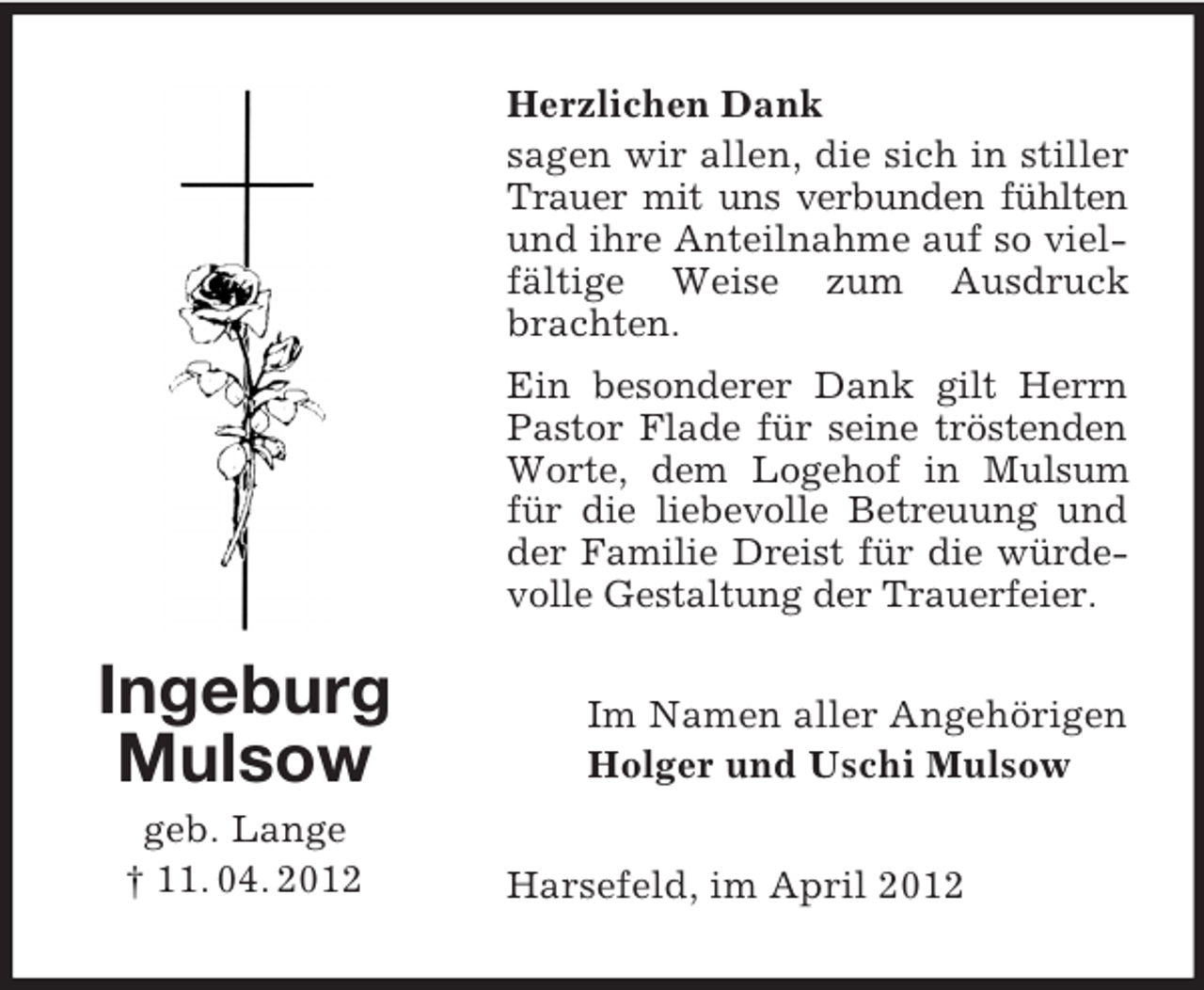 <p>Herzlichen Dank<br />sagen wir allen, die sich in stiller<br />Trauer mit uns verbunden fühlten<br />und ihre Anteilnahme auf so vielfältige Weise zum Ausdruck<br />brachten.<br />Ein besonderer Dank gilt Herrn<br />Pastor Flade für seine tröstenden<br />Worte, dem Logehof in Mulsum<br />für die liebevolle Betreuung und<br />der Familie Dreist für die würdevolle Gestaltung der Trauerfeier.</p><p>Ingeburg<br />Mulsow<br />geb. Lange<br />† 11. 04. 2012</p><p>Im Namen aller Angehörigen<br />Holger und Uschi Mulsow<br />Harsefeld, im April 2012</p>