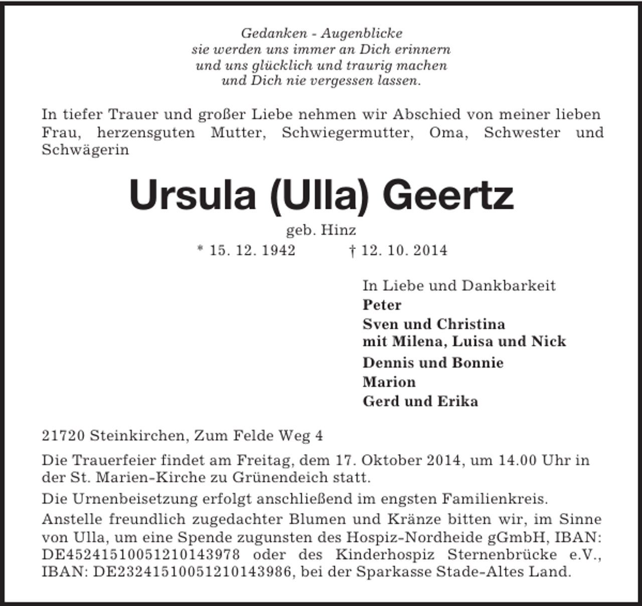 <p>Gedanken - Augenblicke<br />sie werden uns immer an Dich erinnern<br />und uns glücklich und traurig machen<br />und Dich nie vergessen lassen.<br />In tiefer Trauer und großer Liebe nehmen wir Abschied von meiner lieben<br />Frau, herzensguten Mutter, Schwiegermutter, Oma, Schwester und<br />Schwägerin<br />Ursula (Ulla) Geertz<br />geb. Hinz<br />* 15. 12. 1942 † 12. 10. 2014<br />In Liebe und Dankbarkeit<br />Peter<br />Sven und Christina<br />mit Milena, Luisa und Nick<br />Dennis und Bonnie<br />Marion<br />Gerd und Erika<br />21720 Steinkirchen, Zum Felde Weg 4<br />Die Trauerfeier findet am Freitag, dem 17. Oktober 2014, um 14.00 Uhr in der St. Marien-Kirche zu Grünendeich statt.<br />Die Urnenbeisetzung erfolgt anschließend im engsten Familienkreis.<br />Anstelle freundlich zugedachter Blumen und Kränze bitten wir, im Sinne<br />von Ulla, um eine Spende zugunsten des Hospiz-Nordheide gGmbH, IBAN:<br />DE45241510051210143978 oder des Kinderhospiz Sternenbrücke e.V.,<br />IBAN: DE23241510051210143986, bei der Sparkasse Stade-Altes Land.</p>