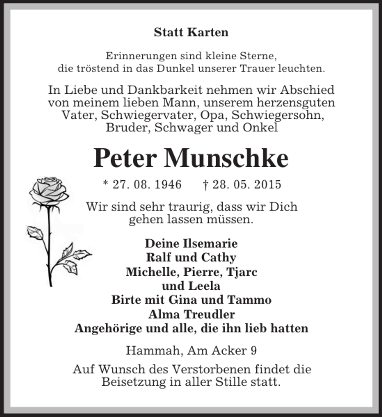 <p>Statt Karten<br />Erinnerungen sind kleine Sterne,<br />die tröstend in das Dunkel unserer Trauer leuchten.<br />In Liebe und Dankbarkeit nehmen wir Abschied<br />von meinem lieben Mann, unserem herzensguten<br />Vater, Schwiegervater, Opa, Schwiegersohn,<br />Bruder, Schwager und Onkel<br />Peter Munschke<br />* 27. 08. 1946 † 28. 05. 2015<br />Wir sind sehr traurig, dass wir Dich<br />gehen lassen müssen.<br />Deine Ilsemarie<br />Ralf und Cathy<br />Michelle, Pierre, Tjarc<br />und Leela<br />Birte mit Gina und Tammo<br />Alma Treudler<br />Angehörige und alle, die ihn lieb hatten<br />Hammah, Am Acker 9<br />Auf Wunsch des Verstorbenen findet die<br />Beisetzung in aller Stille statt.</p>