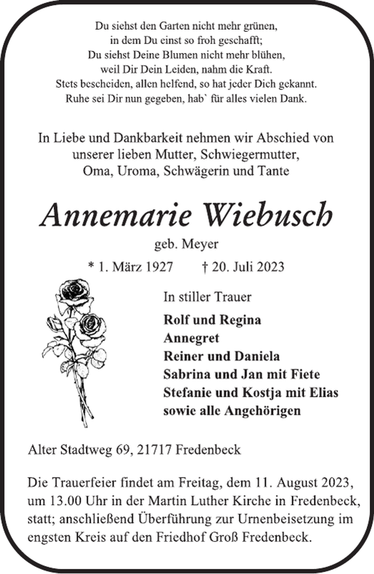 <p>Du siehst den Garten nicht mehr grünen,<br />in dem Du einst so froh geschafft;<br />Du siehst Deine Blumen nicht mehr blühen,<br />weil Dir Dein Leiden, nahm die Kraft.<br />Stets bescheiden, allen helfend, so hat jeder Dich gekannt.<br />Ruhe sei Dir nun gegeben, hab` für alles vielen Dank.</p><p>In Liebe und Dankbarkeit nehmen wir Abschied von<br />unserer lieben Mutter, Schwiegermutter,<br />Oma, Uroma, Schwägerin und Tante<br />Annemarie Wiebusch<br />geb. Meyer<br />* 1. März 1927 † 20. Juli 2023<br />In stiller Trauer<br />Rolf und Regina<br />Annegret<br />Reiner und Daniela<br />Sabrina und Jan mit Fiete<br />Stefanie und Kostja mit Elias<br />sowie alle Angehörigen<br />Alter Stadtweg 69, 21717 Fredenbeck<br />Die Trauerfeier findet am Freitag, dem 11. August 2023,<br />um 13.00 Uhr in der Martin Luther Kirche in Fredenbeck,<br />statt; anschließend Überführung zur Urnenbeisetzung im<br />engsten Kreis auf den Friedhof Groß Fredenbeck.</p>