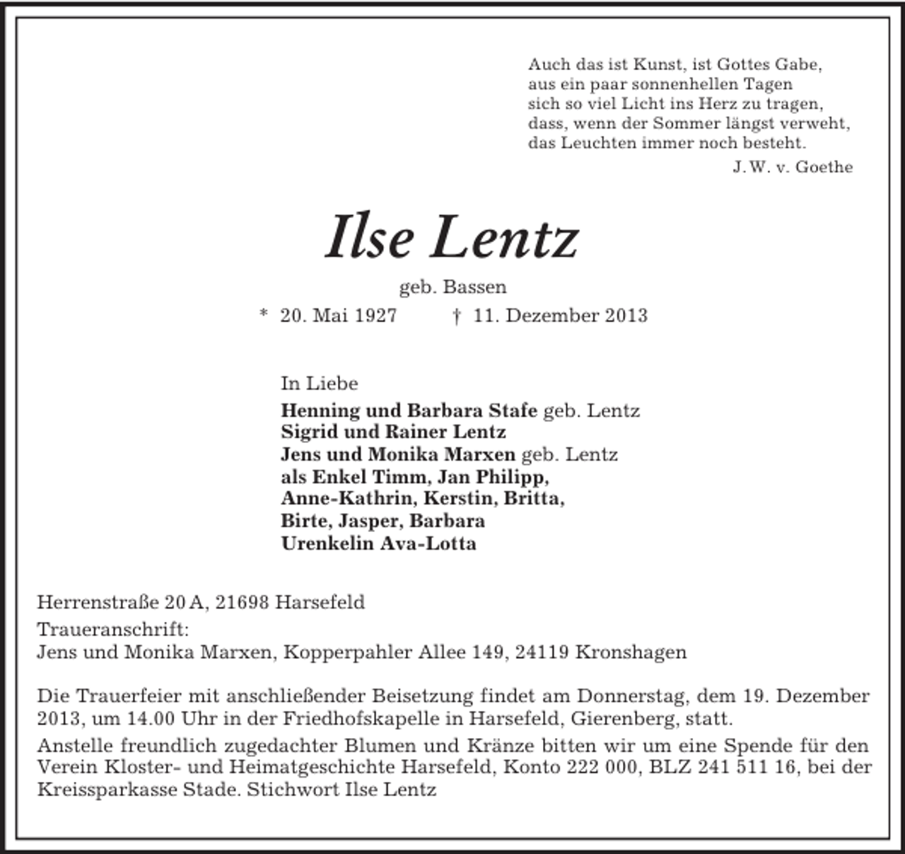 <p>Auch das ist Kunst, ist Gottes Gabe,<br />aus ein paar sonnenhellen Tagen<br />sich so viel Licht ins Herz zu tragen,<br />dass, wenn der Sommer längst verweht,<br />das Leuchten immer noch besteht.<br />J. W. v. Goethe<br />Ilse Lentz<br />geb. Bassen<br />* 20. Mai 1927 † 11. Dezember 2013<br />In Liebe<br />Henning und Barbara Stafe geb. Lentz<br />Sigrid und Rainer Lentz<br />Jens und Monika Marxen geb. Lentz<br />als Enkel Timm, Jan Philipp,<br />Anne-Kathrin, Kerstin, Britta,<br />Birte, Jasper, Barbara<br />Urenkelin Ava-Lotta<br />Herrenstraße 20 A, 21698 Harsefeld<br />Traueranschrift:<br />Jens und Monika Marxen, Kopperpahler Allee 149, 24119 Kronshagen</p><p>Die Trauerfeier mit anschließender Beisetzung findet am Donnerstag, dem 19. Dezember 2013, um 14.00 Uhr in der Friedhofskapelle in Harsefeld, Gierenberg, statt.<br />Anstelle freundlich zugedachter Blumen und Kränze bitten wir um eine Spende für den Verein Kloster- und Heimatgeschichte Harsefeld, Konto 222 000, BLZ 241 511 16, bei der Kreissparkasse Stade. Stichwort Ilse Lentz</p>