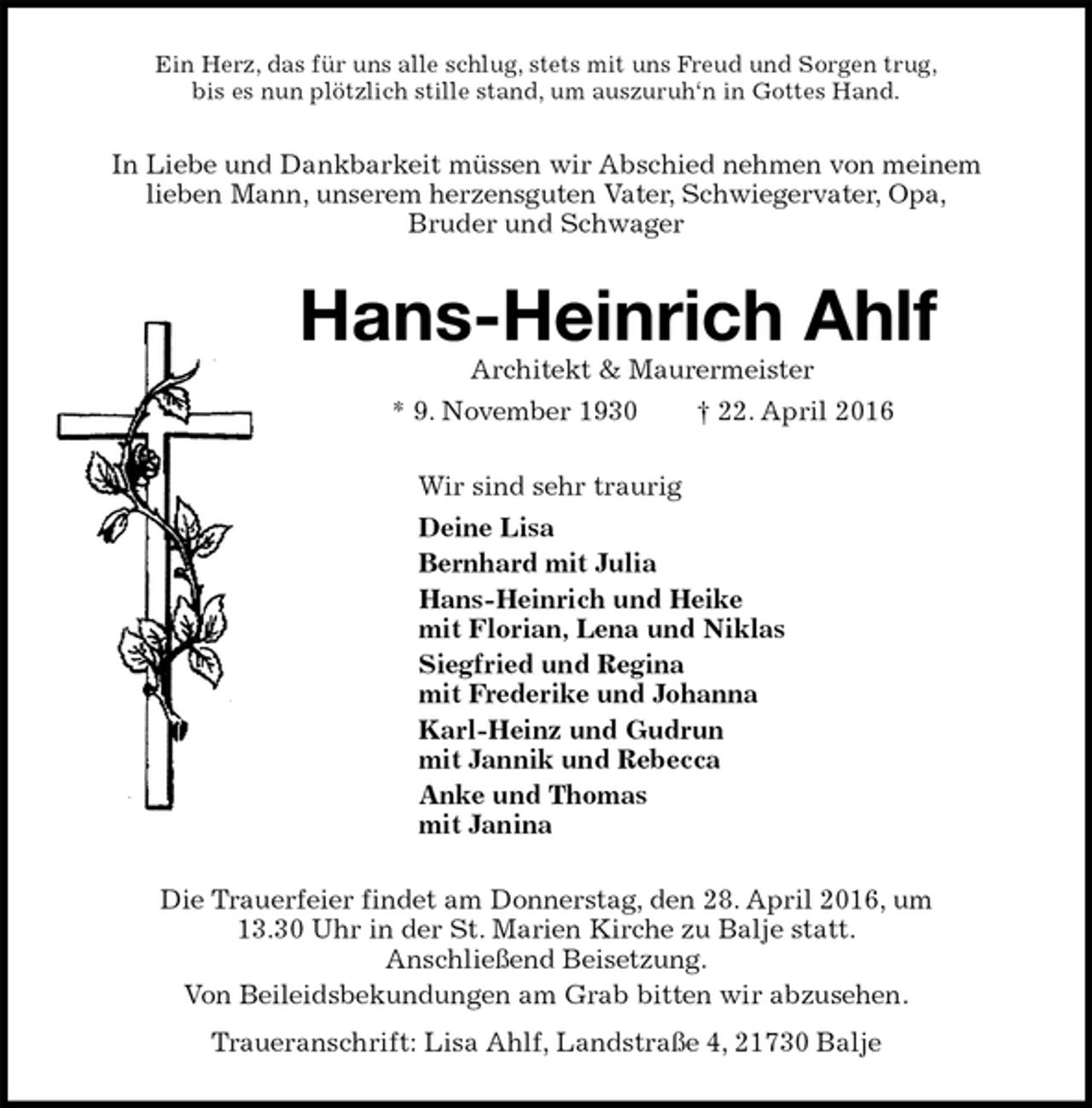 <p>Ein Herz, das für uns alle schlug, stets mit uns Freud und Sorgen trug,<br />bis es nun plötzlich stille stand, um auszuruh‘n in Gottes Hand.<br />In Liebe und Dankbarkeit müssen wir Abschied nehmen von meinem<br />lieben Mann, unserem herzensguten Vater, Schwiegervater, Opa,<br />Bruder und Schwager<br />Hans-Heinrich Ahlf<br />Architekt &amp; Maurermeister<br />* 9. November 1930 † 22. April 2016<br />Wir sind sehr traurig<br />Deine Lisa<br />Bernhard mit Julia<br />Hans-Heinrich und Heike<br />mit Florian, Lena und Niklas<br />Siegfried und Regina<br />mit Frederike und Johanna<br />Karl-Heinz und Gudrun<br />mit Jannik und Rebecca<br />Anke und Thomas<br />mit Janina<br />Die Trauerfeier findet am Donnerstag, den 28. April 2016, um<br />13.30 Uhr in der St. Marien Kirche zu Balje statt.<br />Anschließend Beisetzung.<br />Von Beileidsbekundungen am Grab bitten wir abzusehen.<br />Traueranschrift: Lisa Ahlf, Landstraße 4, 21730 Balje</p>