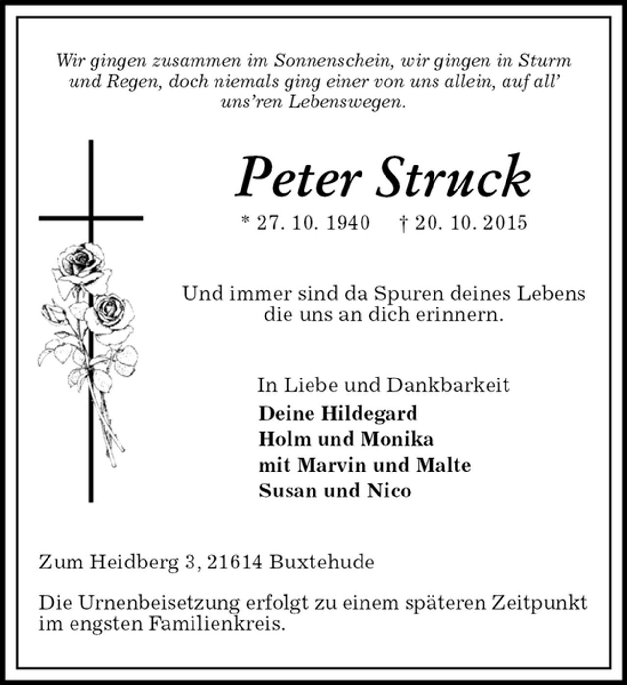 <p>Wir gingen zusammen im Sonnenschein, wir gingen in Sturm und Regen, doch niemals ging einer von uns allein, auf all’ uns’ren Lebenswegen.<br />Peter Struck<br />* 27. 10. 1940 † 20. 10. 2015<br />Und immer sind da Spuren deines Lebens<br />die uns an dich erinnern.<br />In Liebe und Dankbarkeit<br />Deine Hildegard<br />Holm und Monika<br />mit Marvin und Malte<br />Susan und Nico<br />Zum Heidberg 3, 21614 Buxtehude</p><p>Die Urnenbeisetzung erfolgt zu einem späteren Zeitpunkt<br />im engsten Familienkreis.</p>