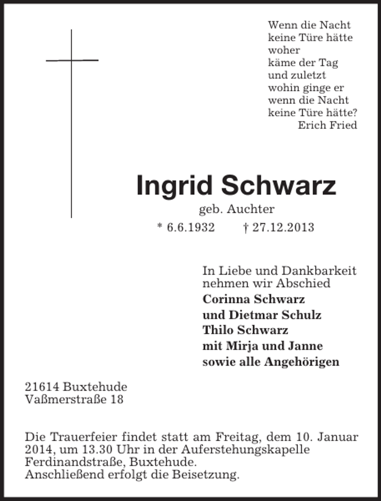 <p>Wenn die Nacht<br />keine Türe hätte<br />woher<br />käme der Tag<br />und zuletzt<br />wohin ginge er<br />wenn die Nacht<br />keine Türe hätte?<br />Erich Fried</p><p>Ingrid Schwarz<br />geb. Auchter<br />* 6.6.1932 † 27.12.2013<br />In Liebe und Dankbarkeit<br />nehmen wir Abschied<br />Corinna Schwarz<br />und Dietmar Schulz<br />Thilo Schwarz<br />mit Mirja und Janne<br />sowie alle Angehörigen<br />21614 Buxtehude<br />Vaßmerstraße 18</p><p>Die Trauerfeier findet statt am Freitag, dem 10. Januar 2014, um 13.30 Uhr in der Auferstehungskapelle<br />Ferdinandstraße, Buxtehude.<br />Anschließend erfolgt die Beisetzung.</p>