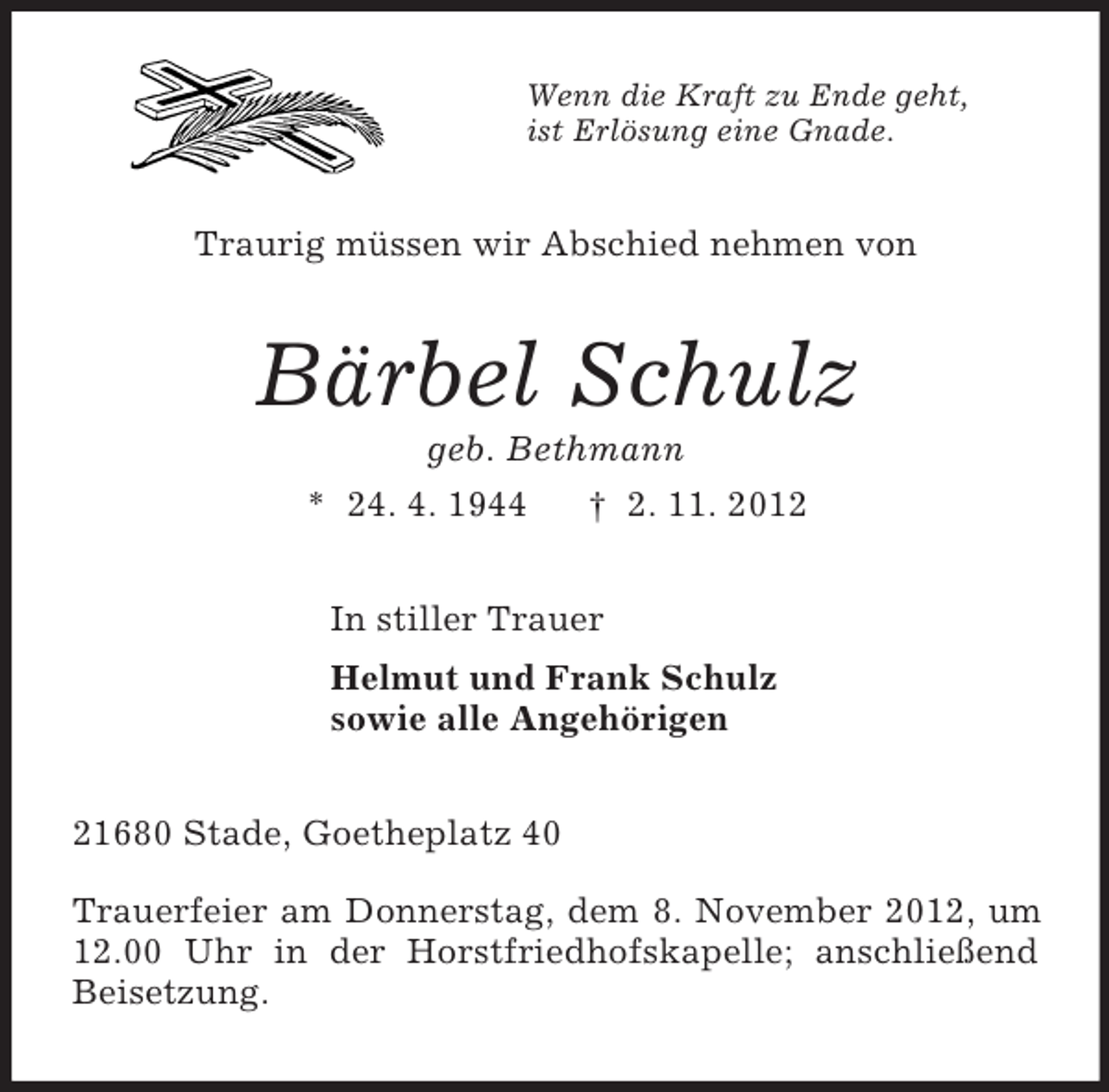 <p>Wenn die Kraft zu Ende geht,<br />ist Erlösung eine Gnade.<br />Traurig müssen wir Abschied nehmen von<br />Bärbel Schulz<br />geb. Bethmann<br />* 24. 4. 1944 † 2. 11. 2012<br />In stiller Trauer<br />Helmut und Frank Schulz<br />sowie alle Angehörigen<br />21680 Stade, Goetheplatz 40</p><p>Trauerfeier am Donnerstag, dem 8. November 2012, um 12.00 Uhr in der Horstfriedhofskapelle; anschließend Beisetzung.</p>