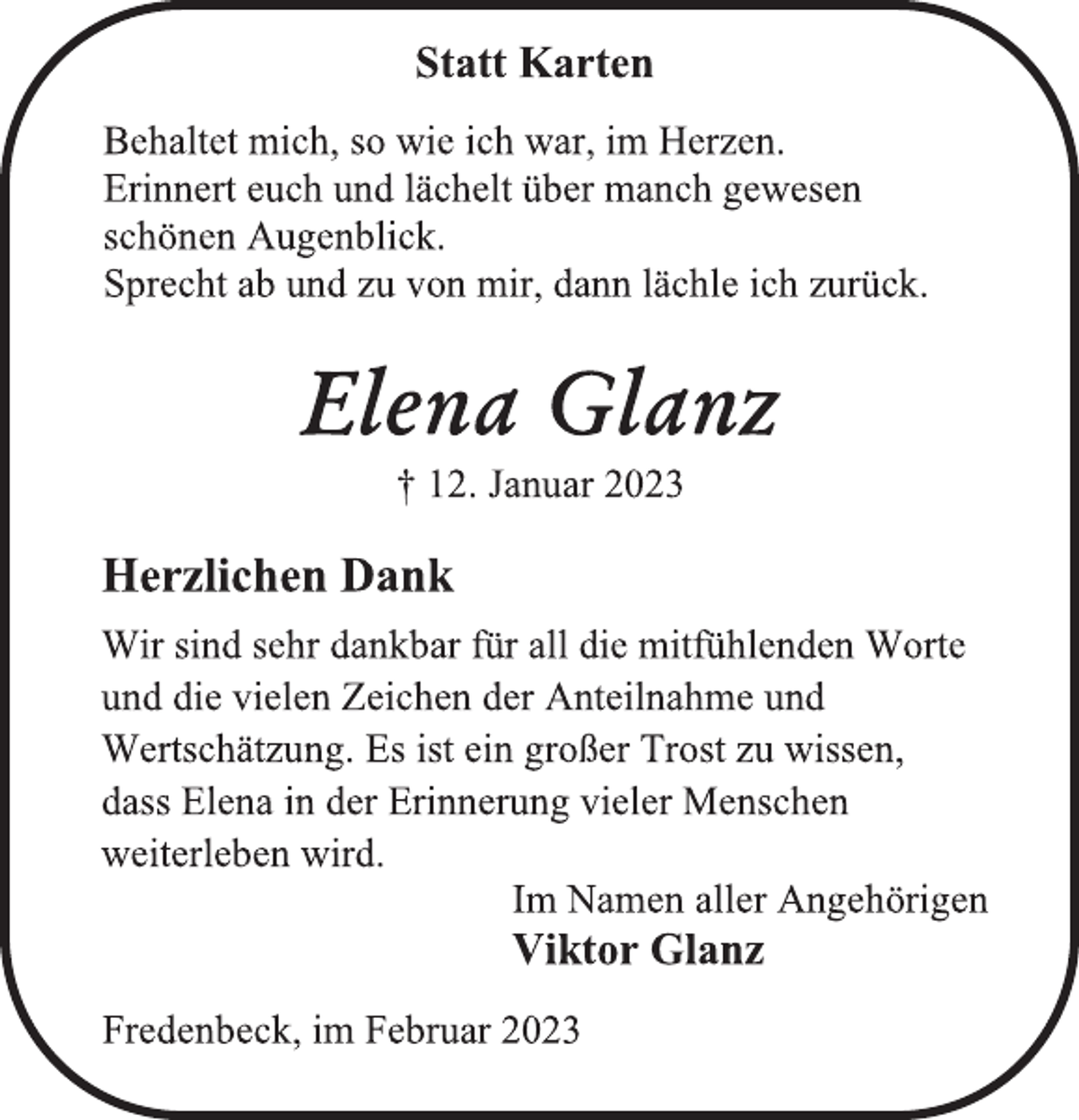 <p>Statt Karten<br />Behaltet mich, so wie ich war, im Herzen.<br />Erinnert euch und lächelt über manch gewesen<br />schönen Augenblick.<br />Sprecht ab und zu von mir, dann lächle ich zurück.<br />Elena Glanz<br />† 12. Januar 2023<br />Herzlichen Dank<br />Wir sind sehr dankbar für all die mitfühlenden Worte<br />und die vielen Zeichen der Anteilnahme und<br />Wertschätzung. Es ist ein großer Trost zu wissen,<br />dass Elena in der Erinnerung vieler Menschen<br />weiterleben wird.<br />Im Namen aller Angehörigen<br />Viktor Glanz<br />Fredenbeck, im Februar 2023</p>