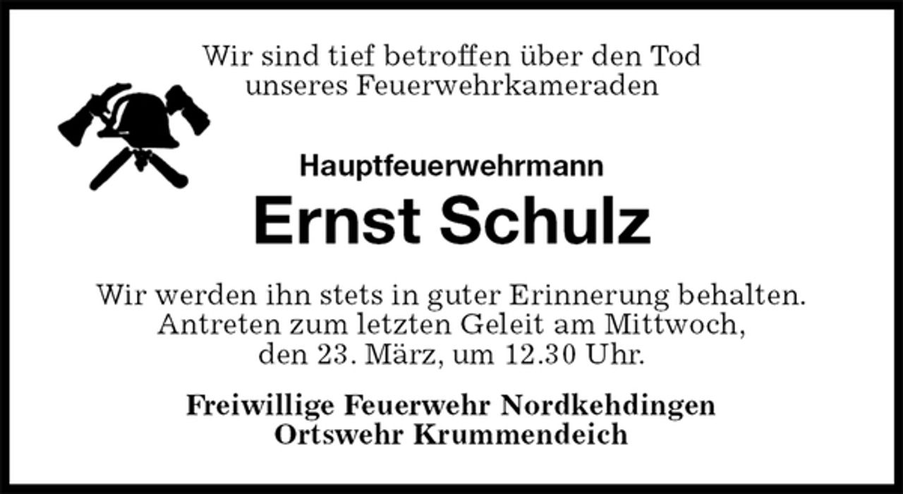 <p>Wir sind tief betroffen über den Tod<br />unseres Feuerwehrkameraden<br />Hauptfeuerwehrmann<br />Ernst Schulz<br />Wir werden ihn stets in guter Erinnerung behalten.<br />Antreten zum letzten Geleit am Mittwoch,<br />den 23. März, um 12.30 Uhr.<br />Freiwillige Feuerwehr Nordkehdingen<br />Ortswehr Krummendeich</p>