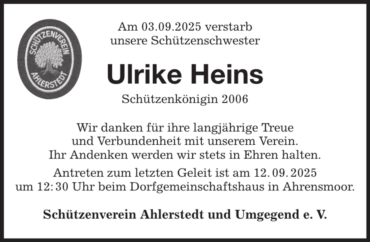 <p>Am 03.09.2025 verstarb<br />unsere Schützenschwester<br />Wir danken für ihre langjährige Treue<br />und Verbundenheit mit unserem Verein.<br />Ihr Andenken werden wir stets in Ehren halten.<br />Antreten zum letzten Geleit ist am 12. 09. 2025<br />um 12: 30 Uhr beim Dorfgemeinschaftshaus in Ahrensmoor.<br />Schützenverein Ahlerstedt und Umgegend e. V.<br />Ulrike Heins<br />Schützenkönigin 2006</p>
