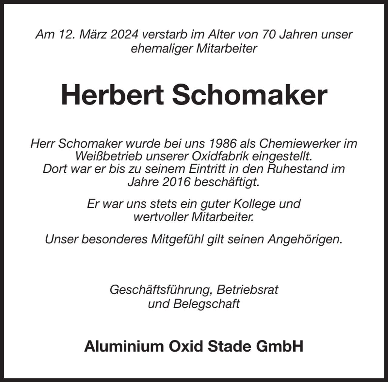 <p>Am 12. März 2024 verstarb im Alter von 70 Jahren unser<br />ehemaliger Mitarbeiter<br />Herbert Schomaker<br />Herr Schomaker wurde bei uns 1986 als Chemiewerker im Weißbetrieb unserer Oxidfabrik eingestellt.<br />Dort war er bis zu seinem Eintritt in den Ruhestand im<br />Jahre 2016 beschäftigt.<br />Er war uns stets ein guter Kollege und<br />wertvoller Mitarbeiter.<br />Unser besonderes Mitgefühl gilt seinen Angehörigen.<br />Geschäftsführung, Betriebsrat<br />und Belegschaft<br />Aluminium Oxid Stade GmbH</p>