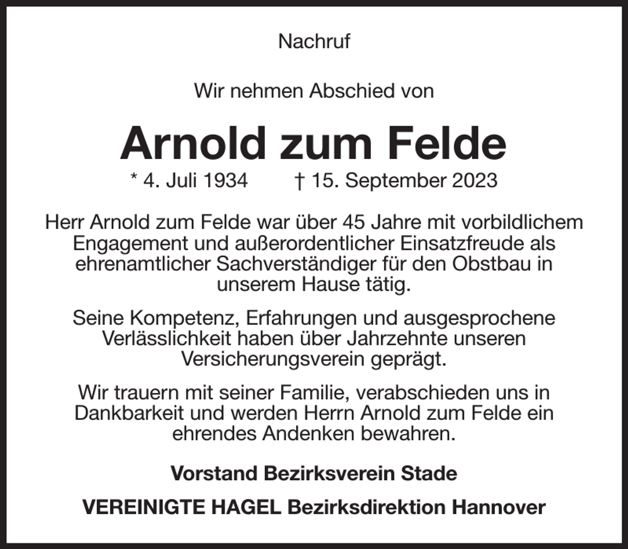 <p>Nachruf</p><p>Wir nehmen Abschied von<br />Arnold zum Felde<br />* 4. Juli 1934 † 15. September 2023<br />Herr Arnold zum Felde war über 45 Jahre mit vorbildlichem Engagement und außerordentlicher Einsatzfreude als<br />ehrenamtlicher Sachverständiger für den Obstbau in<br />unserem Hause tätig.<br />Seine Kompetenz, Erfahrungen und ausgesprochene<br />Verlässlichkeit haben über Jahrzehnte unseren<br />Versicherungsverein geprägt.<br />Wir trauern mit seiner Familie, verabschieden uns in<br />Dankbarkeit und werden Herrn Arnold zum Felde ein<br />ehrendes Andenken bewahren.<br />Vorstand Bezirksverein Stade<br />VEREINIGTE HAGEL Bezirksdirektion Hannover</p>