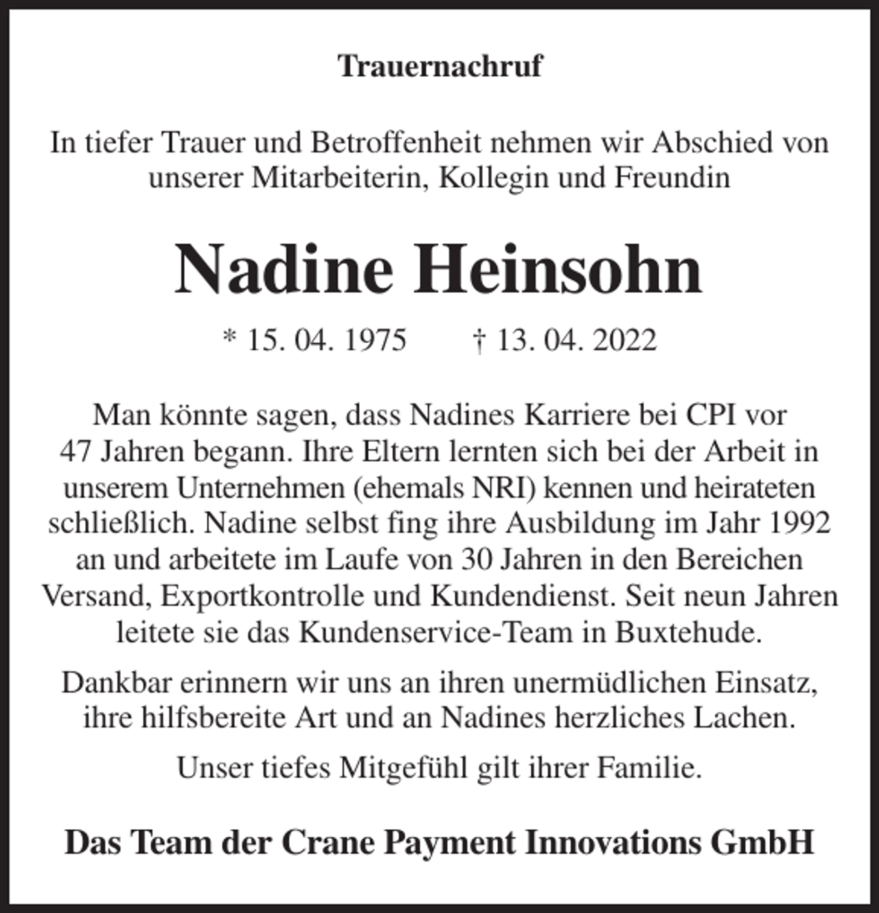 <p>Trauernachruf<br />In tiefer Trauer und Betroffenheit nehmen wir Abschied von unserer Mitarbeiterin, Kollegin und Freundin<br />Nadine Heinsohn<br />* 15. 04. 1975 † 13. 04. 2022<br />Man könnte sagen, dass Nadines Karriere bei CPI vor<br />47 Jahren begann. Ihre Eltern lernten sich bei der Arbeit in<br />unserem Unternehmen (ehemals NRI) kennen und heirateten schließlich. Nadine selbst fing ihre Ausbildung im Jahr 1992 an und arbeitete im Laufe von 30 Jahren in den Bereichen<br />Versand, Exportkontrolle und Kundendienst. Seit neun Jahren leitete sie das Kundenservice-Team in Buxtehude.<br />Dankbar erinnern wir uns an ihren unermüdlichen Einsatz,<br />ihre hilfsbereite Art und an Nadines herzliches Lachen.<br />Unser tiefes Mitgefühl gilt ihrer Familie.<br />Das Team der Crane Payment Innovations GmbH</p>