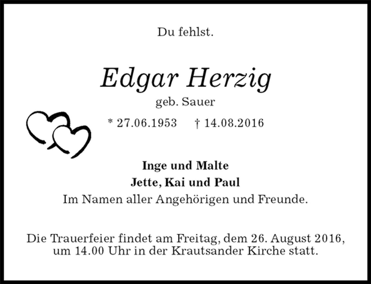 <p>Du fehlst.<br />Edgar Herzig<br />geb. Sauer<br />* 27.06.1953 † 14.08.2016<br />Inge und Malte<br />Jette, Kai und Paul<br />Im Namen aller Angehörigen und Freunde.<br />Die Trauerfeier findet am Freitag, dem 26. August 2016, um 14.00 Uhr in der Krautsander Kirche statt.</p>
