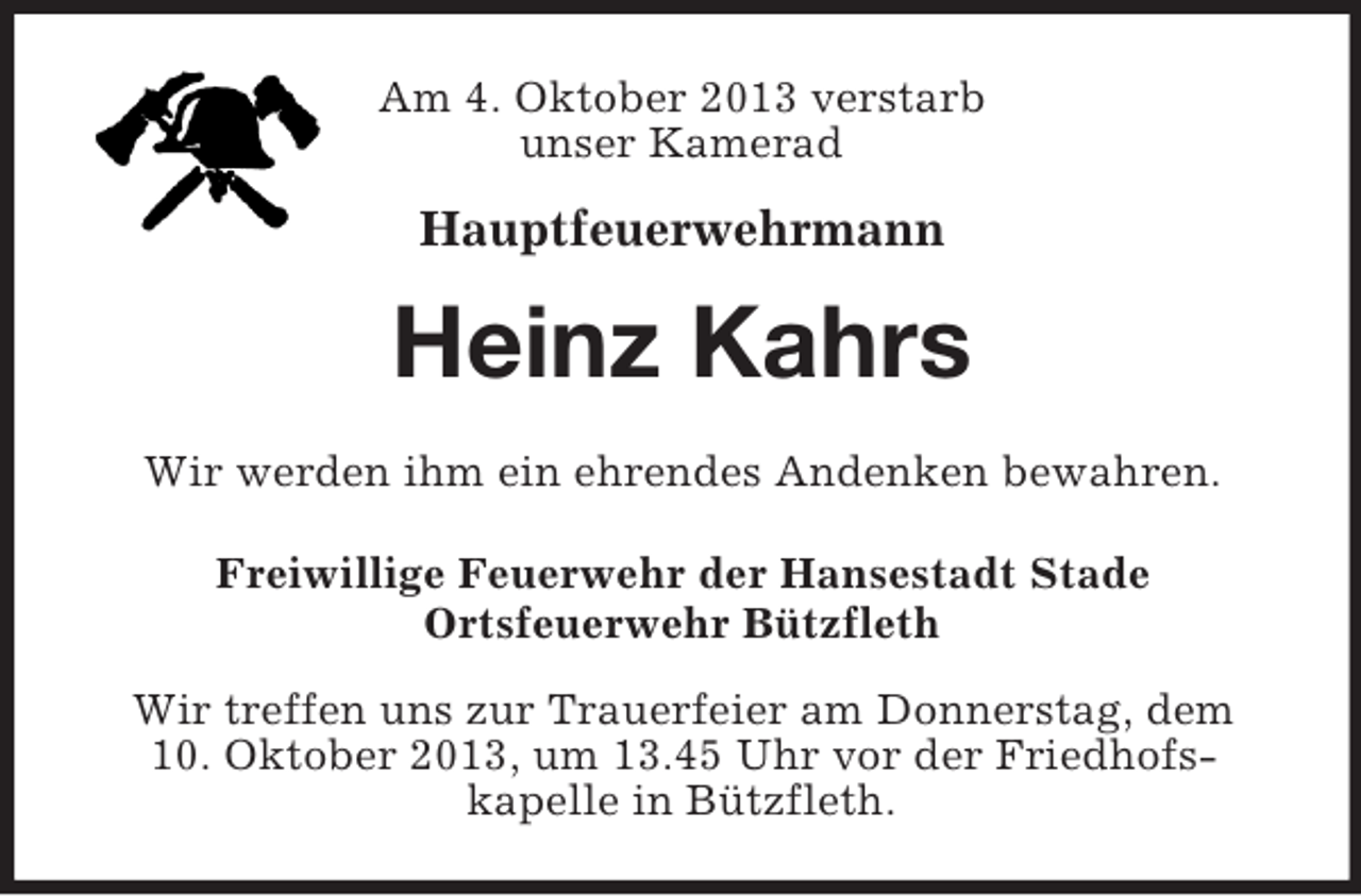 <p>Am 4. Oktober 2013 verstarb<br />unser Kamerad</p><p>Hauptfeuerwehrmann</p><p>Heinz Kahrs<br />Wir werden ihm ein ehrendes Andenken bewahren.<br />Freiwillige Feuerwehr der Hansestadt Stade<br />Ortsfeuerwehr Bützfleth<br />Wir treffen uns zur Trauerfeier am Donnerstag, dem<br />10. Oktober 2013, um 13.45 Uhr vor der Friedhofskapelle in Bützfleth.</p>