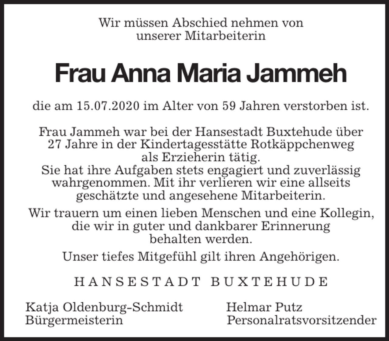 <p>Wir müssen Abschied nehmen von<br />unserer Mitarbeiterin<br />Frau Anna Maria Jammeh<br />die am 15.07.2020 im Alter von 59 Jahren verstorben ist.</p>
<p>Frau Jammeh war bei der Hansestadt Buxtehude über<br />27 Jahre in der Kindertagesstätte Rotkäppchenweg<br />als Erzieherin tätig.<br />Sie hat ihre Aufgaben stets engagiert und zuverlässig wahrgenommen. Mit ihr verlieren wir eine allseits<br />geschätzte und angesehene Mitarbeiterin.<br />Wir trauern um einen lieben Menschen und eine Kollegin, die wir in guter und dankbarer Erinnerung<br />behalten werden.<br />Unser tiefes Mitgefühl gilt ihren Angehörigen.<br />H A N S E S T A D T B U X T E H U D E</p>
<p>Katja Oldenburg-Schmidt Helmar Putz<br />Bürgermeisterin Personalratsvorsitzender</p>