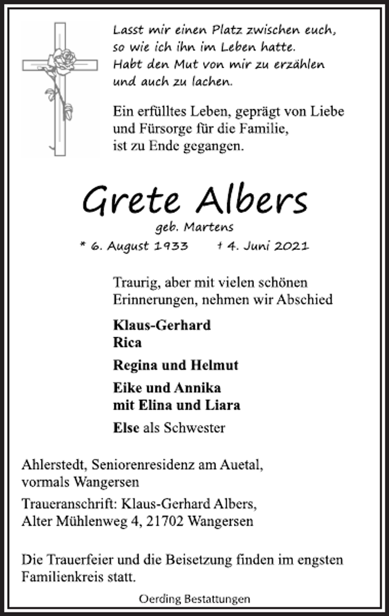 <p>Lasst mir einen Platz zwischen euch,<br />so wie ich ihn im Leben hatte.<br />Habt den Mut von mir zu erzählen<br />und auch zu lachen.<br />Ein erfülltes Leben, geprägt von Liebe<br />und Fürsorge für die Familie,<br />ist zu Ende gegangen.<br />Grete Albers<br />geb. Martens<br />* 6. August 1933 † 4. Juni 2021<br />Traurig, aber mit vielen schönen<br />Erinnerungen, nehmen wir Abschied<br />Klaus-Gerhard<br />Rica<br />Regina und Helmut<br />Eike und Annika<br />mit Elina und Liara<br />Else als Schwester<br />Ahlerstedt, Seniorenresidenz am Auetal,<br />vormals Wangersen<br />Traueranschrift: Klaus-Gerhard Albers,<br />Alter Mühlenweg 4, 21702 Wangersen<br />Die Trauerfeier und die Beisetzung finden im engsten<br />Familienkreis statt.</p>