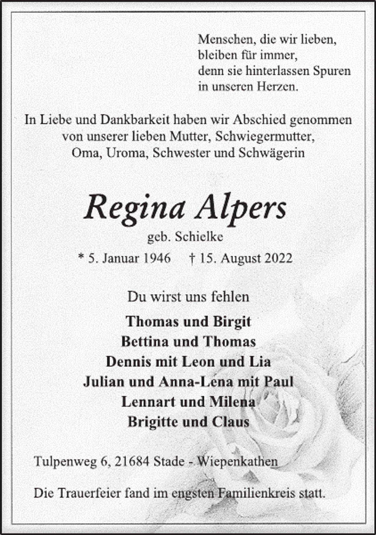 <p>Menschen, die wir lieben,<br />bleiben für immer,<br />denn sie hinterlassen Spuren<br />in unseren Herzen.</p><p>In Liebe und Dankbarkeit haben wir Abschied genommen<br />von unserer lieben Mutter, Schwiegermutter,<br />Oma, Uroma, Schwester und Schwägerin</p><p>Regina Alpers<br />geb. Schielke<br />* 5. Januar 1946 † 15. August 2022<br />Du wirst uns fehlen<br />Thomas und Birgit<br />Bettina und Thomas<br />Dennis mit Leon und Lia<br />Julian und Anna-Lena mit Paul<br />Lennart und Milena<br />Brigitte und Claus<br />Tulpenweg 6, 21684 Stade - Wiepenkathen<br />Die Trauerfeier fand im engsten Familienkreis statt.</p>