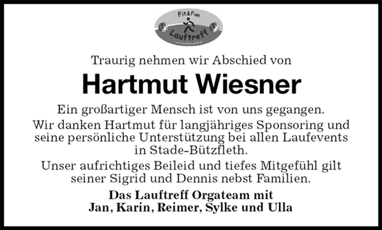<p>Traurig nehmen wir Abschied von<br />Hartmut Wiesner<br />Ein großartiger Mensch ist von uns gegangen.<br />Wir danken Hartmut für langjähriges Sponsoring und seine persönliche Unterstützung bei allen Laufevents<br />in Stade-Bützfleth.<br />Unser aufrichtiges Beileid und tiefes Mitgefühl gilt<br />seiner Sigrid und Dennis nebst Familien.<br />Das Lauftreff Orgateam mit<br />Jan, Karin, Reimer, Sylke und Ulla</p>