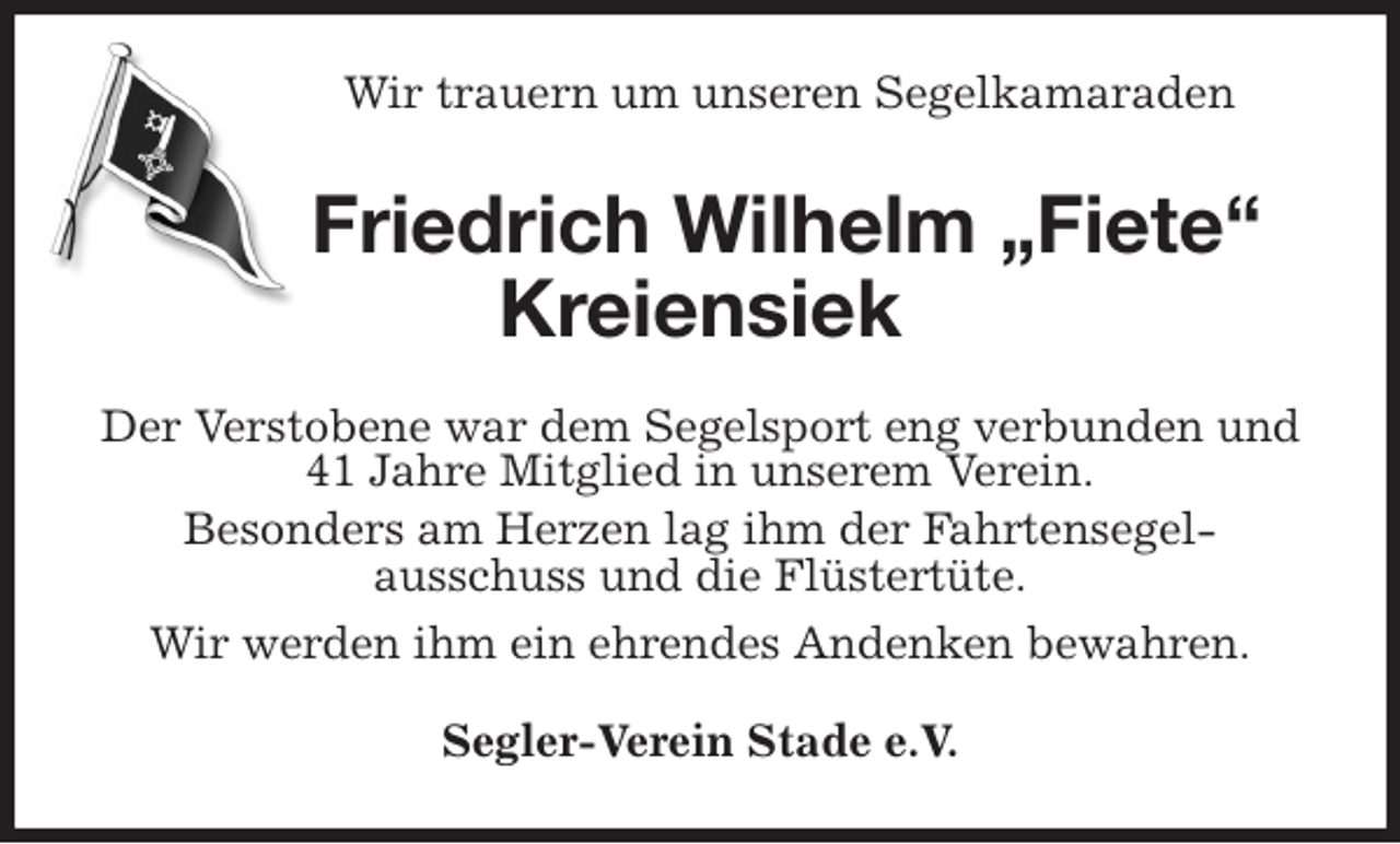 <p>Wir trauern um unseren Segelkamaraden<br />Friedrich Wilhelm „Fiete“ Kreiensiek<br />Der Verstobene war dem Segelsport eng verbunden und 41 Jahre Mitglied in unserem Verein.<br />Besonders am Herzen lag ihm der Fahrtensegel-<br />ausschuss und die Flüstertüte.<br />Wir werden ihm ein ehrendes Andenken bewahren.<br />Segler-Verein Stade e.V.</p>