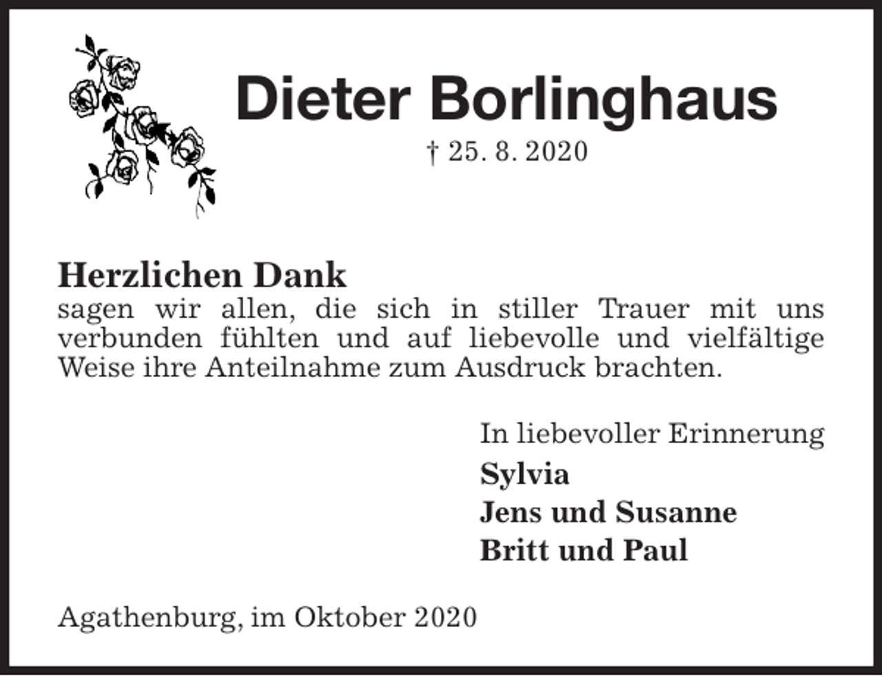 <p>Dieter Borlinghaus<br />† 25. 8. 2020<br />Herzlichen Dank<br />sagen wir allen, die sich in stiller Trauer mit uns<br />verbunden fühlten und auf liebevolle und vielfältige Weise ihre Anteilnahme zum Ausdruck brachten.<br />In liebevoller Erinnerung<br />Sylvia<br />Jens und Susanne<br />Britt und Paul<br />Agathenburg, im Oktober 2020</p>