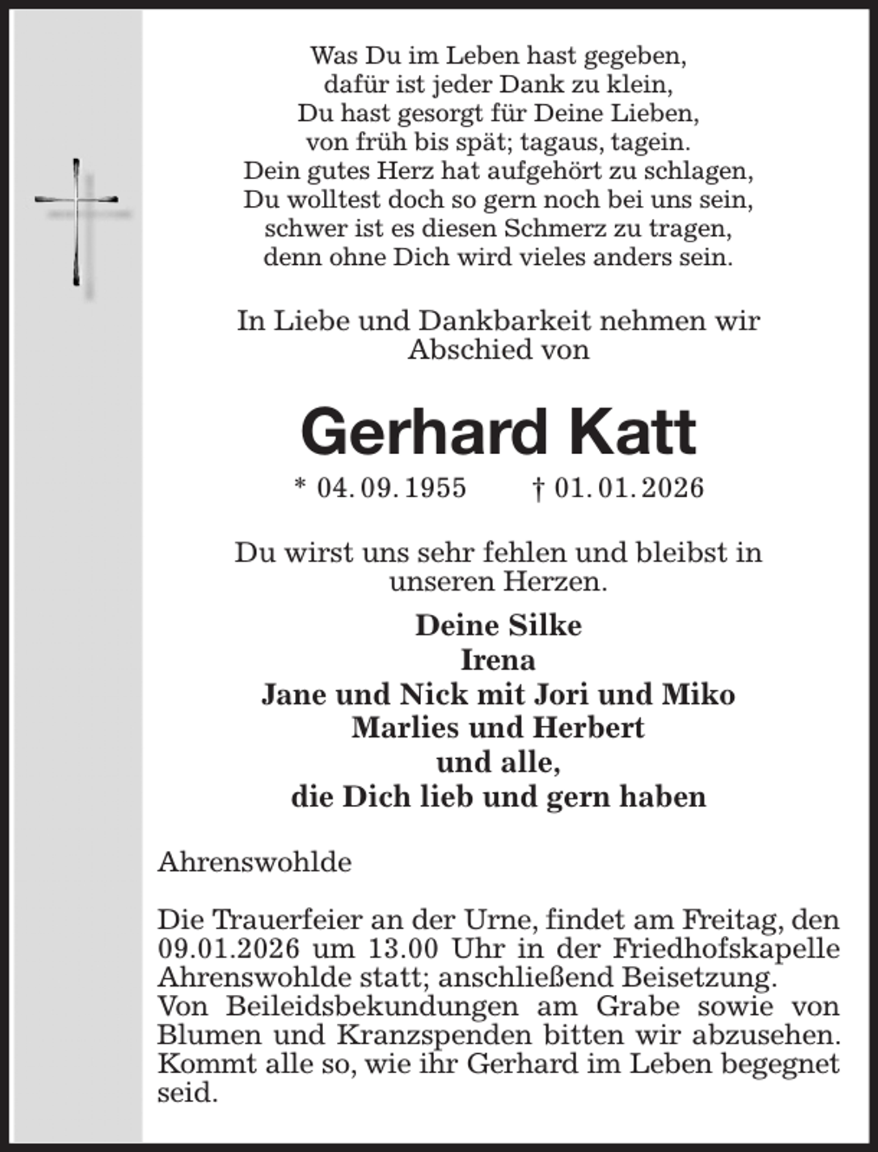 <p>Was Du im Leben hast gegeben,<br />dafür ist jeder Dank zu klein,<br />Du hast gesorgt für Deine Lieben,<br />von früh bis spät; tagaus, tagein.<br />Dein gutes Herz hat aufgehört zu schlagen,<br />Du wolltest doch so gern noch bei uns sein,<br />schwer ist es diesen Schmerz zu tragen,<br />denn ohne Dich wird vieles anders sein.<br />In Liebe und Dankbarkeit nehmen wir<br />Abschied von<br />Gerhard Katt<br />* 04. 09. 1955 † 01. 01. 2026<br />Du wirst uns sehr fehlen und bleibst in<br />unseren Herzen.<br />Deine Silke<br />Irena<br />Jane und Nick mit Jori und Miko<br />Marlies und Herbert<br />und alle,<br />die Dich lieb und gern haben<br />Ahrenswohlde</p><p>Die Trauerfeier an der Urne, findet am Freitag, den<br />09.01.2026 um 13.00 Uhr in der Friedhofskapelle Ahrenswohlde statt; anschließend Beisetzung.<br />Von Beileidsbekundungen am Grabe sowie von Blumen und Kranzspenden bitten wir abzusehen. Kommt alle so, wie ihr Gerhard im Leben begegnet<br />seid.</p>