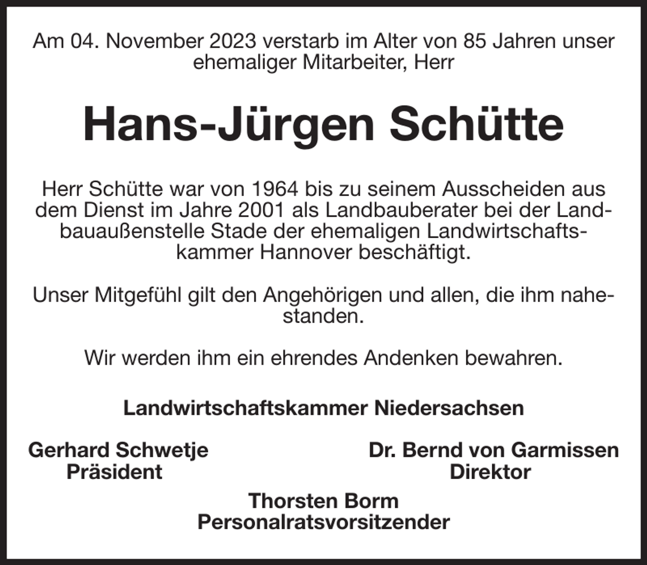 <p>Am 04. November 2023 verstarb im Alter von 85 Jahren unser ehemaliger Mitarbeiter, Herr<br />Hans-Jürgen Schütte<br />Herr Schütte war von 1964 bis zu seinem Ausscheiden aus dem Dienst im Jahre 2001 als Landbauberater bei der Landbauaußenstelle Stade der ehemaligen Landwirtschafts-<br />kammer Hannover beschäftigt.</p><p>Unser Mitgefühl gilt den Angehörigen und allen, die ihm nahestanden.</p><p>Wir werden ihm ein ehrendes Andenken bewahren.<br />Landwirtschaftskammer Niedersachsen</p><p>Gerhard Schwetje Dr. Bernd von Garmissen<br />Präsident Direktor<br />Thorsten Borm<br />Personalratsvorsitzender</p>