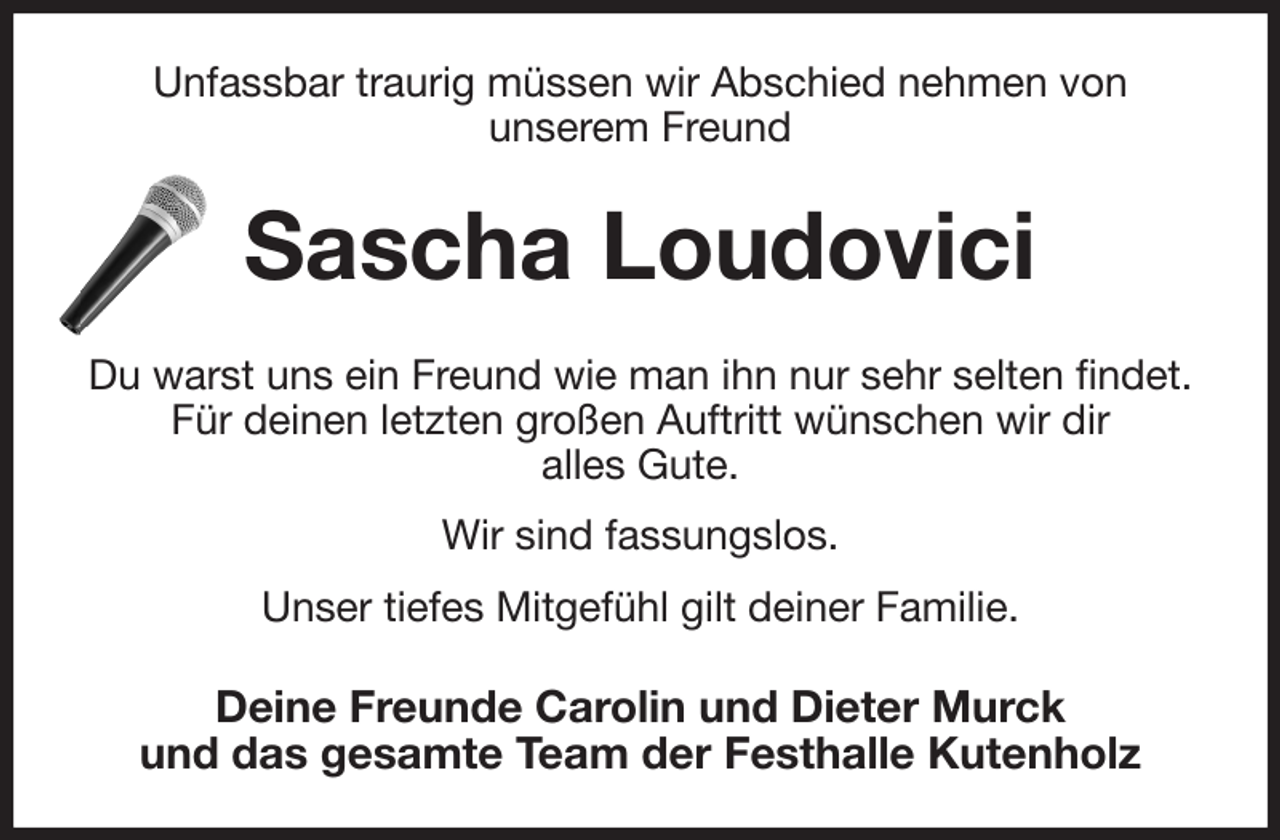 <p>Unfassbar traurig müssen wir Abschied nehmen von<br />unserem Freund<br />Sascha Loudovici<br />Du warst uns ein Freund wie man ihn nur sehr selten findet.<br />Für deinen letzten großen Auftritt wünschen wir dir<br />alles Gute.<br />Wir sind fassungslos.<br />Unser tiefes Mitgefühl gilt deiner Familie.<br />Deine Freunde Carolin und Dieter Murck<br />und das gesamte Team der Festhalle Kutenholz</p>