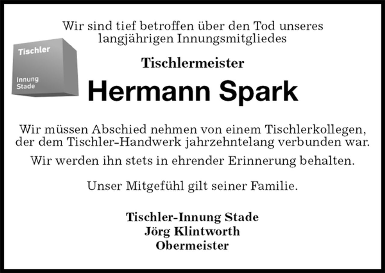 <p>Wir sind tief betroffen über den Tod unseres<br />langjährigen Innungsmitgliedes</p>
<p>Tischlermeister<br />Hermann Spark<br />Wir müssen Abschied nehmen von einem Tischlerkollegen,<br />der dem Tischler-Handwerk jahrzehntelang verbunden war.<br />Wir werden ihn stets in ehrender Erinnerung behalten.</p>
<p>Unser Mitgefühl gilt seiner Familie.<br />Tischler-Innung Stade<br />Jörg Klintworth<br />Obermeister</p>