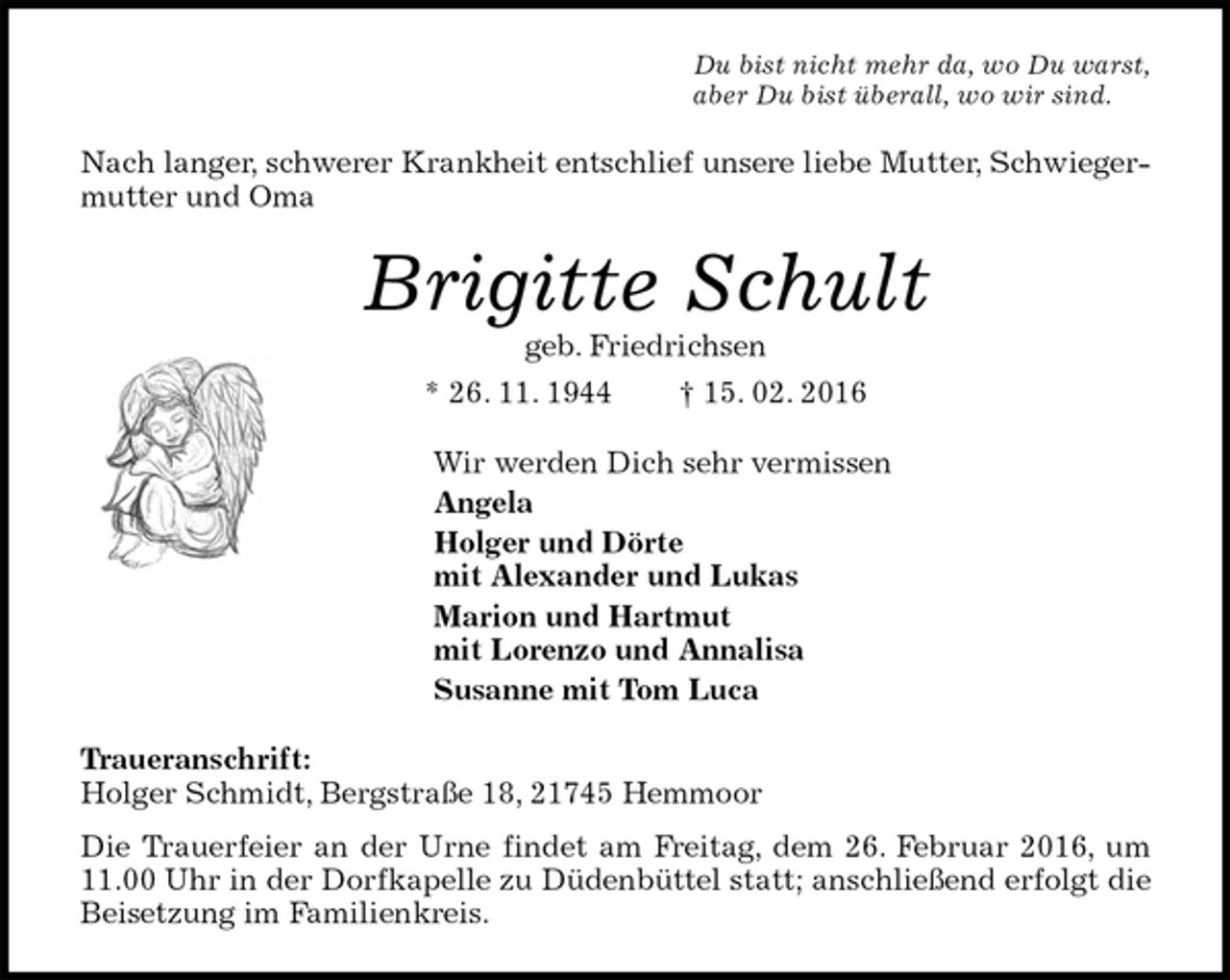 <p>Du bist nicht mehr da, wo Du warst,<br />aber Du bist überall, wo wir sind.<br />Nach langer, schwerer Krankheit entschlief unsere liebe Mutter, Schwiegermutter und Oma<br />Brigitte Schult<br />geb. Friedrichsen<br />* 26. 11. 1944 † 15. 02. 2016<br />Wir werden Dich sehr vermissen<br />Angela<br />Holger und Dörte<br />mit Alexander und Lukas<br />Marion und Hartmut<br />mit Lorenzo und Annalisa<br />Susanne mit Tom Luca<br />Traueranschrift:<br />Holger Schmidt, Bergstraße 18, 21745 Hemmoor<br />Die Trauerfeier an der Urne findet am Freitag, dem 26. Februar 2016, um 11.00 Uhr in der Dorfkapelle zu Düdenbüttel statt; anschließend erfolgt die Beisetzung im Familienkreis.</p>