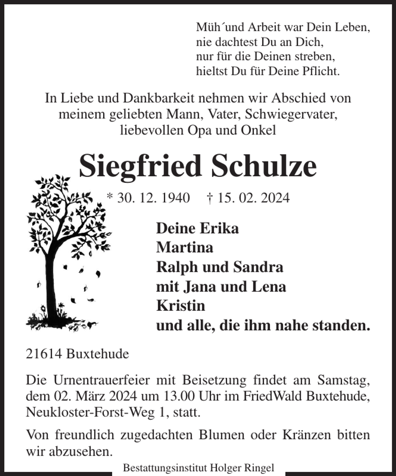 <p>Müh´und Arbeit war Dein Leben,<br />nie dachtest Du an Dich,<br />nur für die Deinen streben,<br />hieltst Du für Deine Pflicht.<br />In Liebe und Dankbarkeit nehmen wir Abschied von<br />meinem geliebten Mann, Vater, Schwiegervater,<br />liebevollen Opa und Onkel<br />Siegfried Schulze<br />* 30. 12. 1940 † 15. 02. 2024<br />Deine Erika<br />Martina<br />Ralph und Sandra<br />mit Jana und Lena<br />Kristin<br />und alle, die ihm nahe standen.<br />21614 Buxtehude<br />Die Urnentrauerfeier mit Beisetzung findet am Samstag, dem 02. März 2024 um 13.00 Uhr im FriedWald Buxtehude, Neukloster-Forst-Weg 1, statt.<br />Von freundlich zugedachten Blumen oder Kränzen bitten wir abzusehen.<br />Bestattungsinstitut Holger Ringel</p>