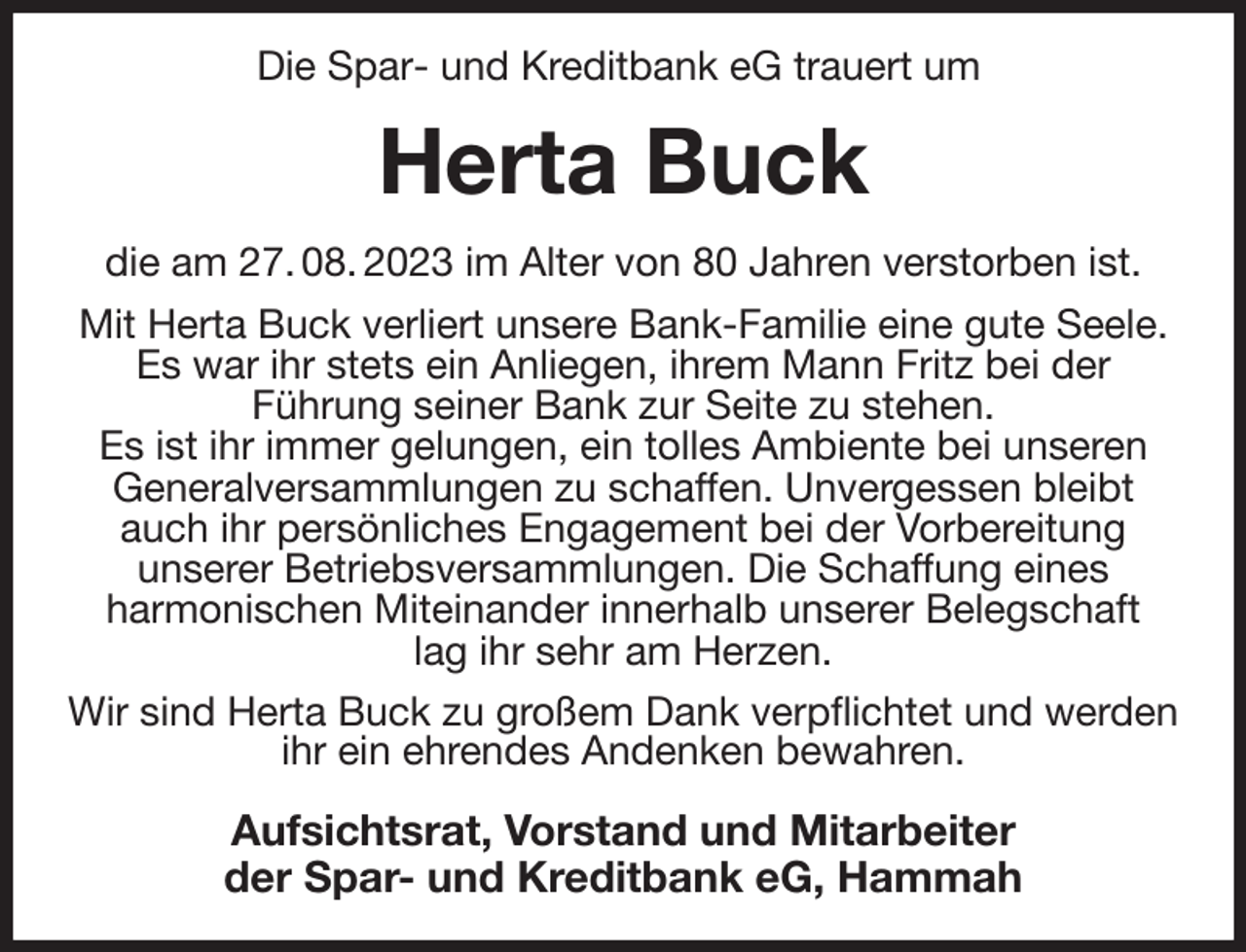 <p>Die Spar- und Kreditbank eG trauert um<br />Herta Buck<br />die am 27. 08. 2023 im Alter von 80 Jahren verstorben ist.<br />Mit Herta Buck verliert unsere Bank-Familie eine gute Seele.<br />Es war ihr stets ein Anliegen, ihrem Mann Fritz bei der<br />Führung seiner Bank zur Seite zu stehen.<br />Es ist ihr immer gelungen, ein tolles Ambiente bei unseren Generalversammlungen zu schaffen. Unvergessen bleibt auch ihr persönliches Engagement bei der Vorbereitung<br />unserer Betriebsversammlungen. Die Schaffung eines<br />harmonischen Miteinander innerhalb unserer Belegschaft<br />lag ihr sehr am Herzen.<br />Wir sind Herta Buck zu großem Dank verpflichtet und werden ihr ein ehrendes Andenken bewahren.<br />Aufsichtsrat, Vorstand und Mitarbeiter<br />der Spar- und Kreditbank eG, Hammah</p>