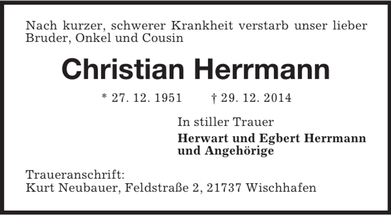<p>Nach kurzer, schwerer Krankheit verstarb unser lieber Bruder, Onkel und Cousin<br />Christian Herrmann<br />* 27. 12. 1951 † 29. 12. 2014<br />In stiller Trauer<br />Herwart und Egbert Herrmann<br />und Angehörige<br />Traueranschrift:<br />Kurt Neubauer, Feldstraße 2, 21737 Wischhafen</p>