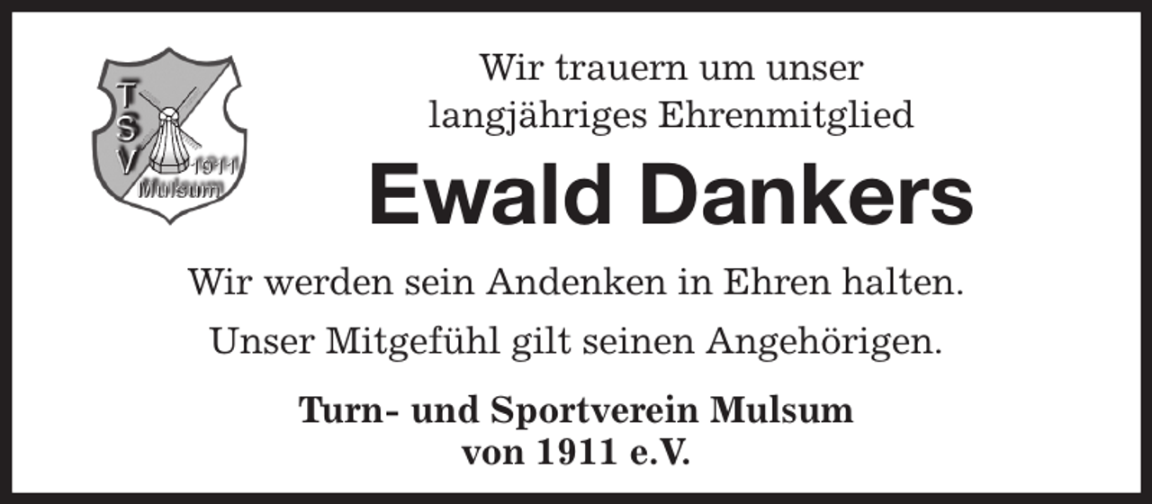 <p>Wir trauern um unser<br />langjähriges Ehrenmitglied<br />Ewald Dankers<br />Wir werden sein Andenken in Ehren halten.<br />Unser Mitgefühl gilt seinen Angehörigen.<br />Turn- und Sportverein Mulsum<br />von 1911 e.V.</p>
