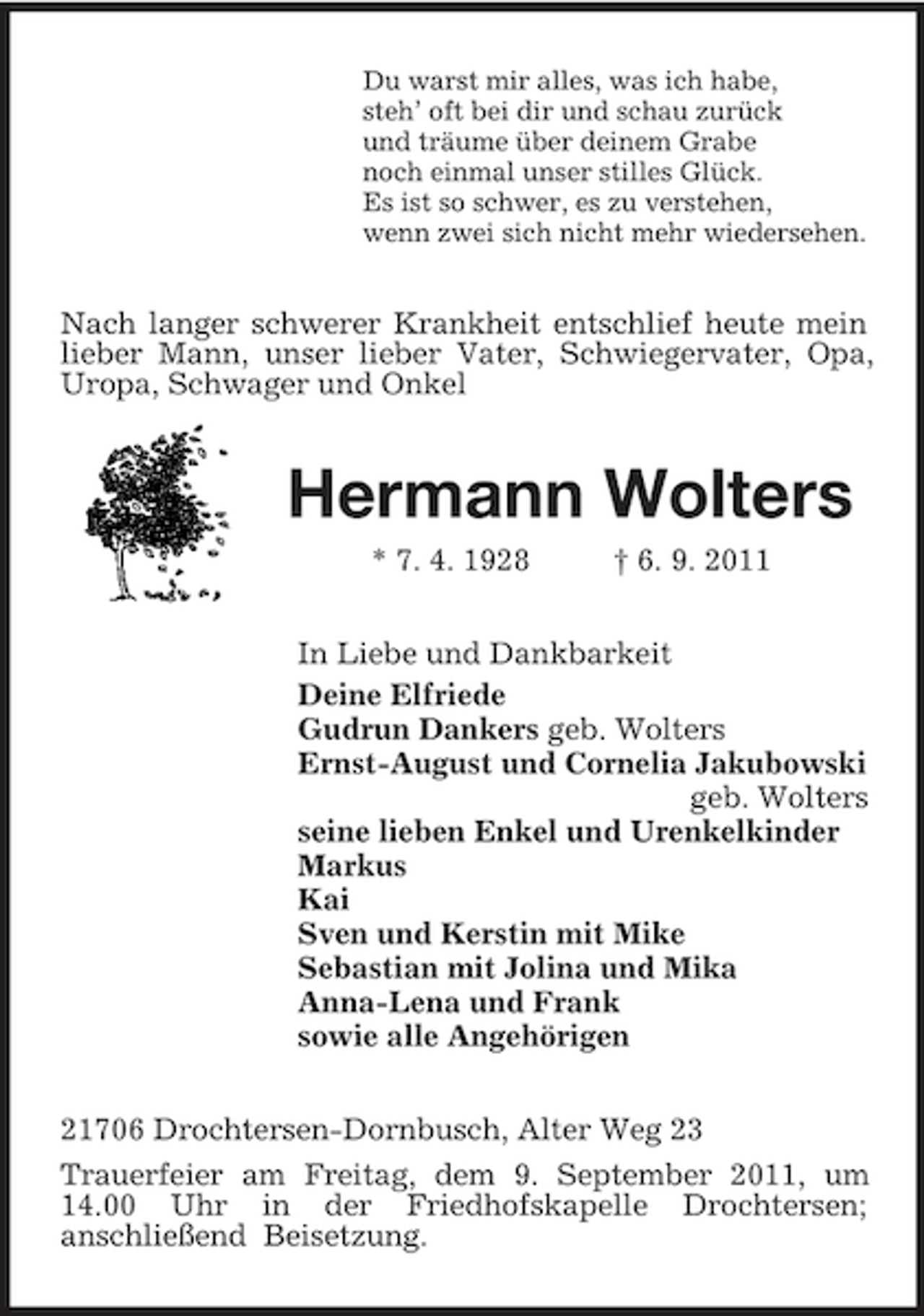 <p>Du warst mir alles, was ich habe,<br />steh’ oft bei dir und schau zurück<br />und träume über deinem Grabe<br />noch einmal unser stilles Glück.<br />Es ist so schwer, es zu verstehen,<br />wenn zwei sich nicht mehr wiedersehen.<br />Nach langer schwerer Krankheit entschlief heute mein lieber Mann, unser lieber Vater, Schwiegervater, Opa, Uropa, Schwager und Onkel<br />Hermann Wolters<br />* 7. 4. 1928 † 6. 9. 2011<br />In Liebe und Dankbarkeit<br />Deine Elfriede<br />Gudrun Dankers geb. Wolters<br />Ernst-August und Cornelia Jakubowski<br />geb. Wolters<br />seine lieben Enkel und Urenkelkinder<br />Markus<br />Kai<br />Sven und Kerstin mit Mike<br />Sebastian mit Jolina und Mika<br />Anna-Lena und Frank<br />sowie alle Angehörigen<br />21706 Drochtersen-Dornbusch, Alter Weg 23<br />Trauerfeier am Freitag, dem 9. September 2011, um 14.00 Uhr in der Friedhofskapelle Drochtersen;<br />anschließend Beisetzung.</p>