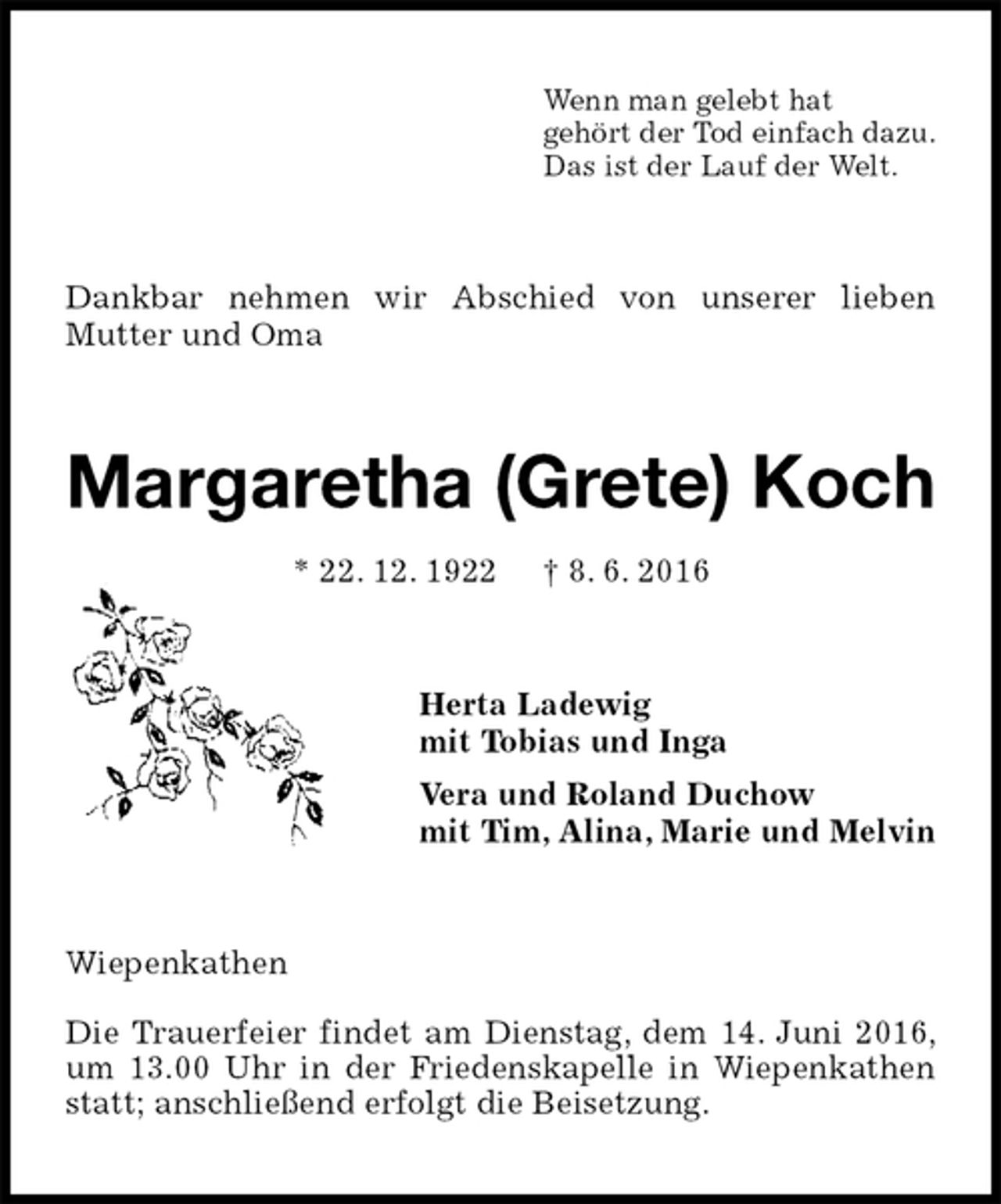 <p>Wenn man gelebt hat<br />gehört der Tod einfach dazu.<br />Das ist der Lauf der Welt.<br />Dankbar nehmen wir Abschied von unserer lieben<br />Mutter und Oma<br />Margaretha (Grete) Koch<br />* 22. 12. 1922 † 8. 6. 2016<br />Herta Ladewig<br />mit Tobias und Inga<br />Vera und Roland Duchow<br />mit Tim, Alina, Marie und Melvin<br />Wiepenkathen</p>
<p>Die Trauerfeier findet am Dienstag, dem 14. Juni 2016, um 13.00 Uhr in der Friedenskapelle in Wiepenkathen statt; anschließend erfolgt die Beisetzung.</p>