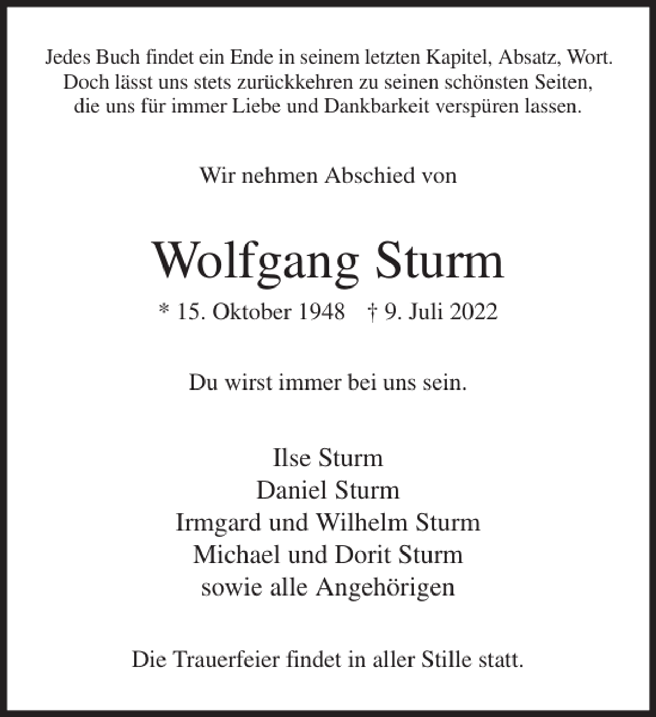 <p>Jedes Buch findet ein Ende in seinem letzten Kapitel, Absatz, Wort.<br />Doch lässt uns stets zurückkehren zu seinen schönsten Seiten,<br />die uns für immer Liebe und Dankbarkeit verspüren lassen.<br />Wir nehmen Abschied von<br />Wolfgang Sturm<br />* 15. Oktober 1948 † 9. Juli 2022<br />Du wirst immer bei uns sein.<br />Ilse Sturm<br />Daniel Sturm<br />Irmgard und Wilhelm Sturm<br />Michael und Dorit Sturm<br />sowie alle Angehörigen<br />Die Trauerfeier findet in aller Stille statt.</p>