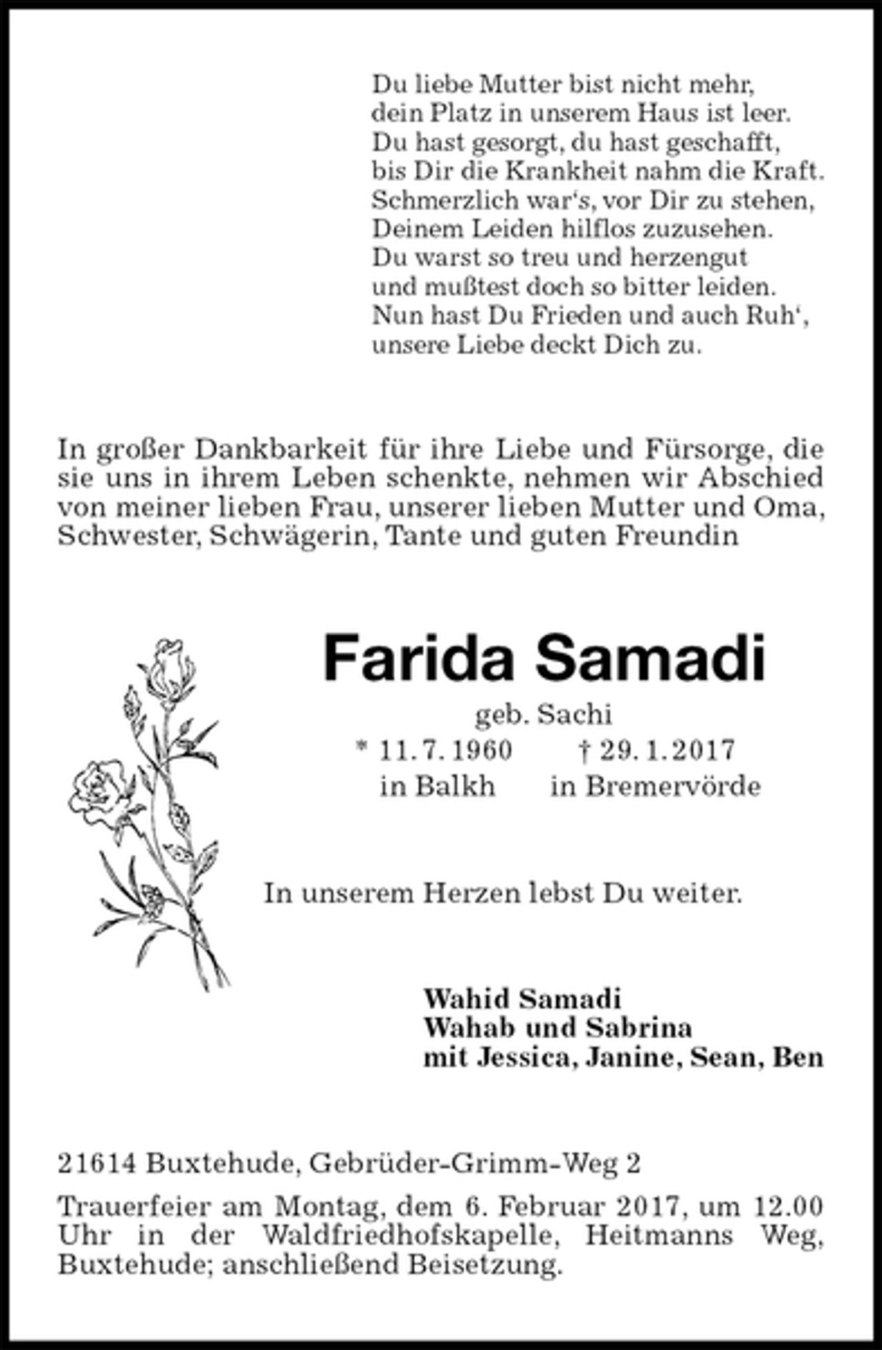 <p>Du liebe Mutter bist nicht mehr,<br />dein Platz in unserem Haus ist leer.<br />Du hast gesorgt, du hast geschafft,<br />bis Dir die Krankheit nahm die Kraft.<br />Schmerzlich war‘s, vor Dir zu stehen,<br />Deinem Leiden hilflos zuzusehen.<br />Du warst so treu und herzengut<br />und mußtest doch so bitter leiden.<br />Nun hast Du Frieden und auch Ruh‘,<br />unsere Liebe deckt Dich zu.<br />In großer Dankbarkeit für ihre Liebe und Fürsorge, die sie uns in ihrem Leben schenkte, nehmen wir Abschied von meiner lieben Frau, unserer lieben Mutter und Oma, Schwester, Schwägerin, Tante und guten Freundin<br />Farida Samadi<br />geb. Sachi<br />* 11. 7. 1960 † 29. 1. 2017<br />in Balkh in Bremervörde<br />In unserem Herzen lebst Du weiter.<br />Wahid Samadi<br />Wahab und Sabrina<br />mit Jessica, Janine, Sean, Ben<br />21614 Buxtehude, Gebrüder-Grimm-Weg 2<br />Trauerfeier am Montag, dem 6. Februar 2017, um 12.00 Uhr in der Waldfriedhofskapelle, Heitmanns Weg,<br />Buxtehude; anschließend Beisetzung.</p>