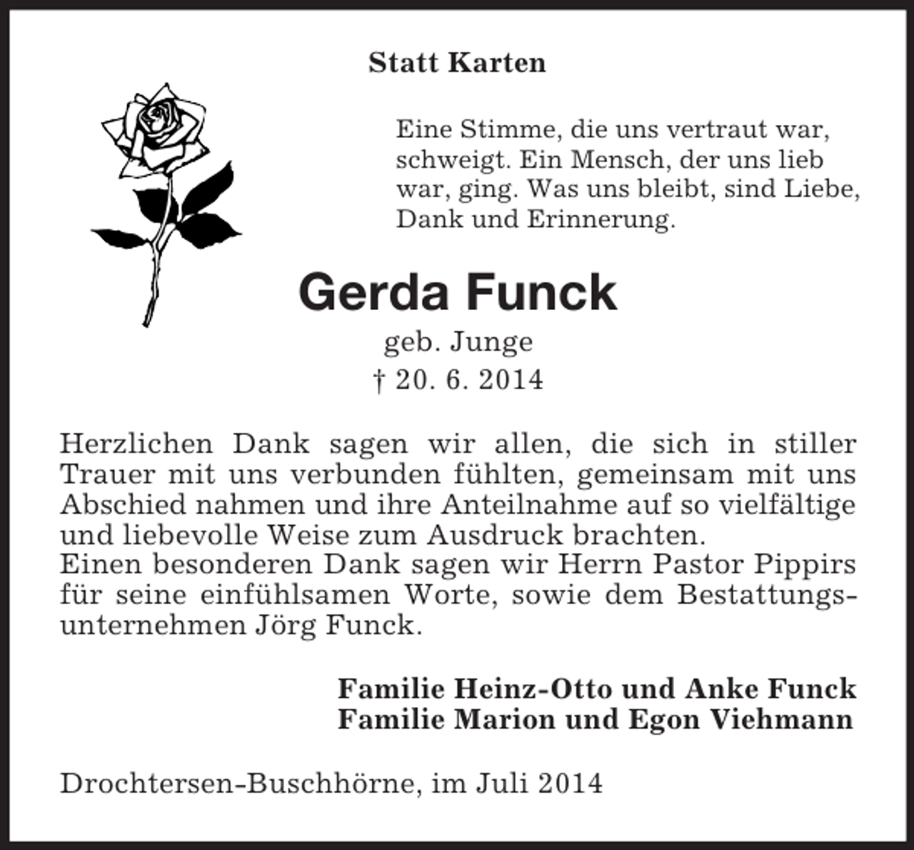 <p>Statt Karten<br />Eine Stimme, die uns vertraut war,<br />schweigt. Ein Mensch, der uns lieb<br />war, ging. Was uns bleibt, sind Liebe,<br />Dank und Erinnerung.<br />Gerda Funck<br />geb. Junge<br />† 20. 6. 2014<br />Herzlichen Dank sagen wir allen, die sich in stiller Trauer mit uns verbunden fühlten, gemeinsam mit uns Abschied nahmen und ihre Anteilnahme auf so vielfältige<br />und liebevolle Weise zum Ausdruck brachten.<br />Einen besonderen Dank sagen wir Herrn Pastor Pippirs für seine einfühlsamen Worte, sowie dem Bestattungsunternehmen Jörg Funck.<br />Familie Heinz-Otto und Anke Funck<br />Familie Marion und Egon Viehmann<br />Drochtersen-Buschhörne, im Juli 2014</p>
