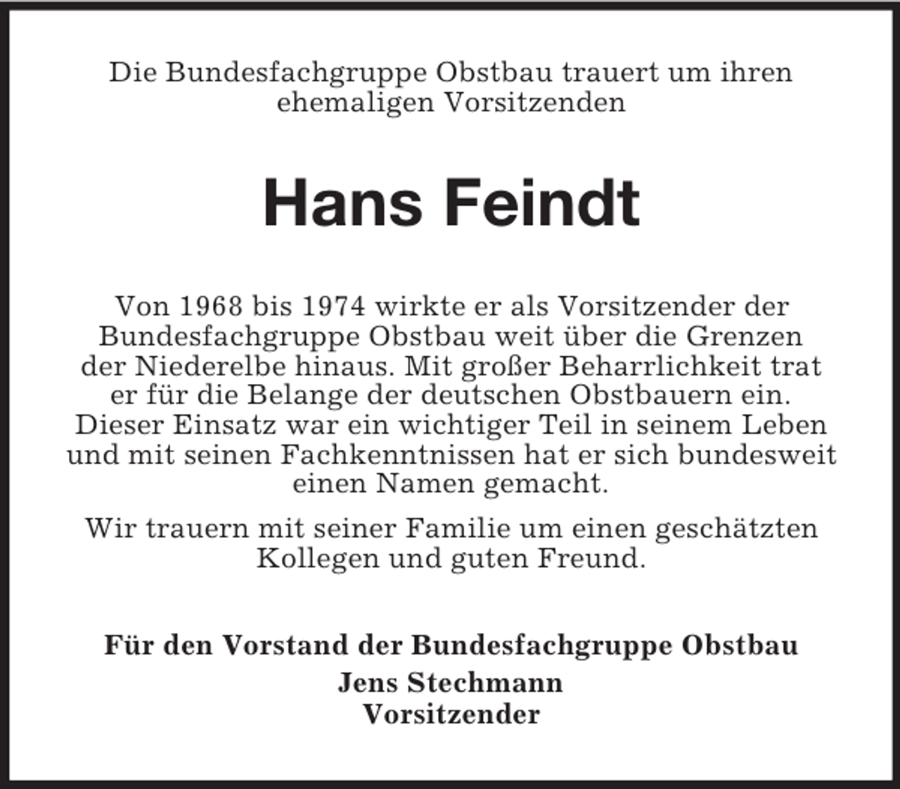 <p>Die Bundesfachgruppe Obstbau trauert um ihren<br />ehemaligen Vorsitzenden</p><p>Hans Feindt<br />Von 1968 bis 1974 wirkte er als Vorsitzender der<br />Bundesfachgruppe Obstbau weit über die Grenzen<br />der Niederelbe hinaus. Mit großer Beharrlichkeit trat<br />er für die Belange der deutschen Obstbauern ein.<br />Dieser Einsatz war ein wichtiger Teil in seinem Leben<br />und mit seinen Fachkenntnissen hat er sich bundesweit<br />einen Namen gemacht.<br />Wir trauern mit seiner Familie um einen geschätzten<br />Kollegen und guten Freund.<br />Für den Vorstand der Bundesfachgruppe Obstbau<br />Jens Stechmann<br />Vorsitzender</p>