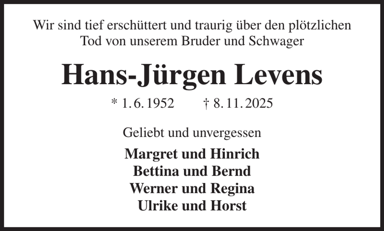 <p>Wir sind tief erschüttert und traurig über den plötzlichen Tod von unserem Bruder und Schwager<br />Hans-Jürgen Levens<br />* 1. 6. 1952 † 8. 11. 2025<br />Geliebt und unvergessen<br />Margret und Hinrich<br />Bettina und Bernd<br />Werner und Regina<br />Ulrike und Horst</p>