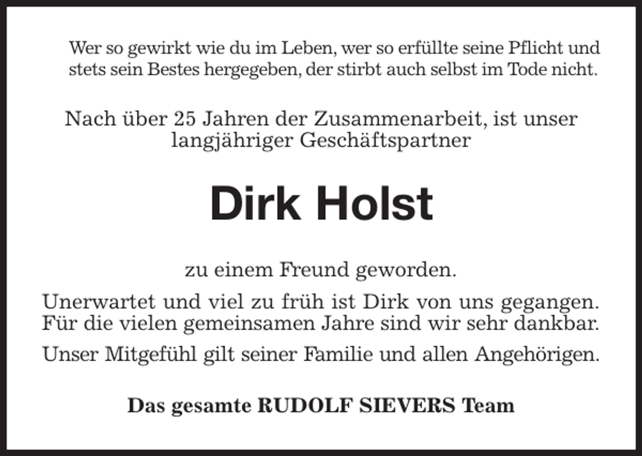 <p>Wer so gewirkt wie du im Leben, wer so erfüllte seine Pflicht und stets sein Bestes hergegeben, der stirbt auch selbst im Tode nicht.<br />Nach über 25 Jahren der Zusammenarbeit, ist unser langjähriger Geschäftspartner<br />Dirk Holst<br />zu einem Freund geworden.<br />Unerwartet und viel zu früh ist Dirk von uns gegangen.<br />Für die vielen gemeinsamen Jahre sind wir sehr dankbar.<br />Unser Mitgefühl gilt seiner Familie und allen Angehörigen.<br />Das gesamte RUDOLF SIEVERS Team</p>
