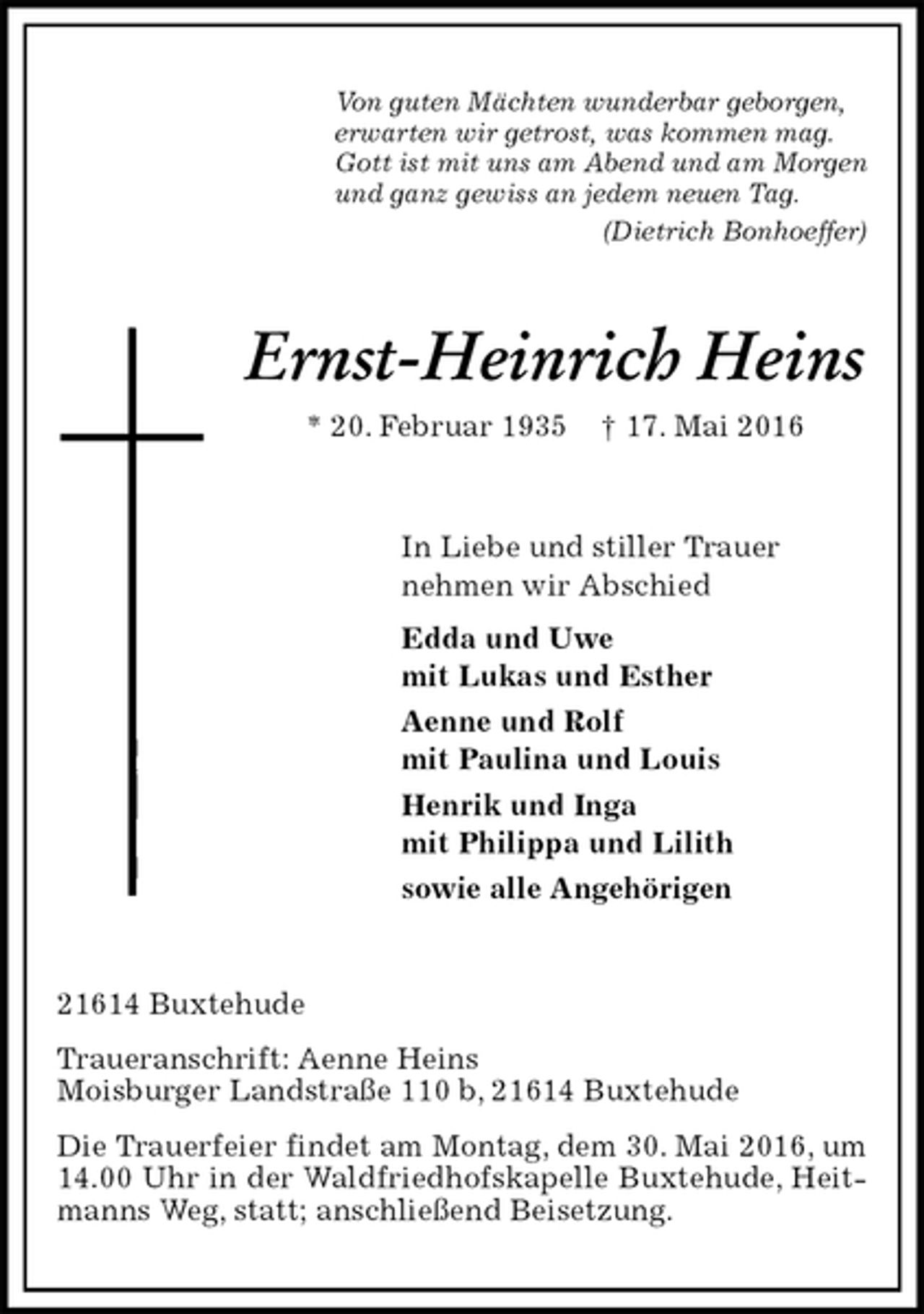 <p>Von guten Mächten wunderbar geborgen,<br />erwarten wir getrost, was kommen mag.<br />Gott ist mit uns am Abend und am Morgen<br />und ganz gewiss an jedem neuen Tag.<br />(Dietrich Bonhoeffer)<br />Ernst-Heinrich Heins<br />* 20. Februar 1935 † 17. Mai 2016<br />In Liebe und stiller Trauer<br />nehmen wir Abschied<br />Edda und Uwe<br />mit Lukas und Esther<br />Aenne und Rolf<br />mit Paulina und Louis<br />Henrik und Inga<br />mit Philippa und Lilith<br />sowie alle Angehörigen<br />21614 Buxtehude<br />Traueranschrift: Aenne Heins<br />Moisburger Landstraße 110 b, 21614 Buxtehude<br />Die Trauerfeier findet am Montag, dem 30. Mai 2016, um 14.00 Uhr in der Waldfriedhofskapelle Buxtehude, Heitmanns Weg, statt; anschließend Beisetzung.</p>