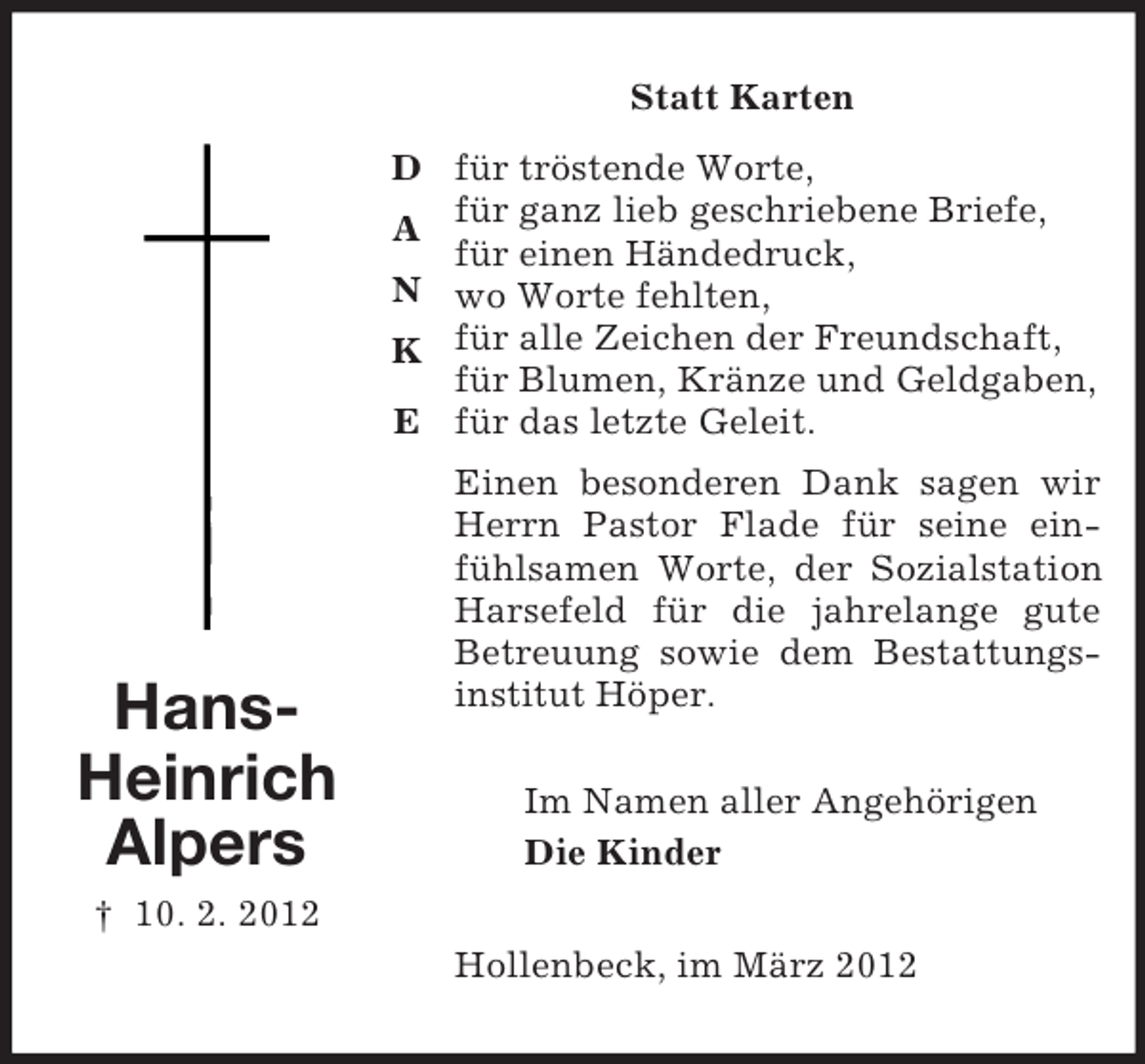 <p>Statt Karten<br />D für tröstende Worte,<br />A für ganz lieb geschriebene Briefe,<br />für einen Händedruck,<br />N wo Worte fehlten,<br />K für alle Zeichen der Freundschaft,<br />für Blumen, Kränze und Geldgaben,<br />E für das letzte Geleit.</p><p>HansHeinrich<br />Alpers</p><p>Einen besonderen Dank sagen wir<br />Herrn Pastor Flade für seine einfühlsamen Worte, der Sozialstation<br />Harsefeld für die jahrelange gute<br />Betreuung sowie dem Bestattungsinstitut Höper.<br />Im Namen aller Angehörigen<br />Die Kinder</p><p>† 10. 2. 2012<br />Hollenbeck, im März 2012</p>