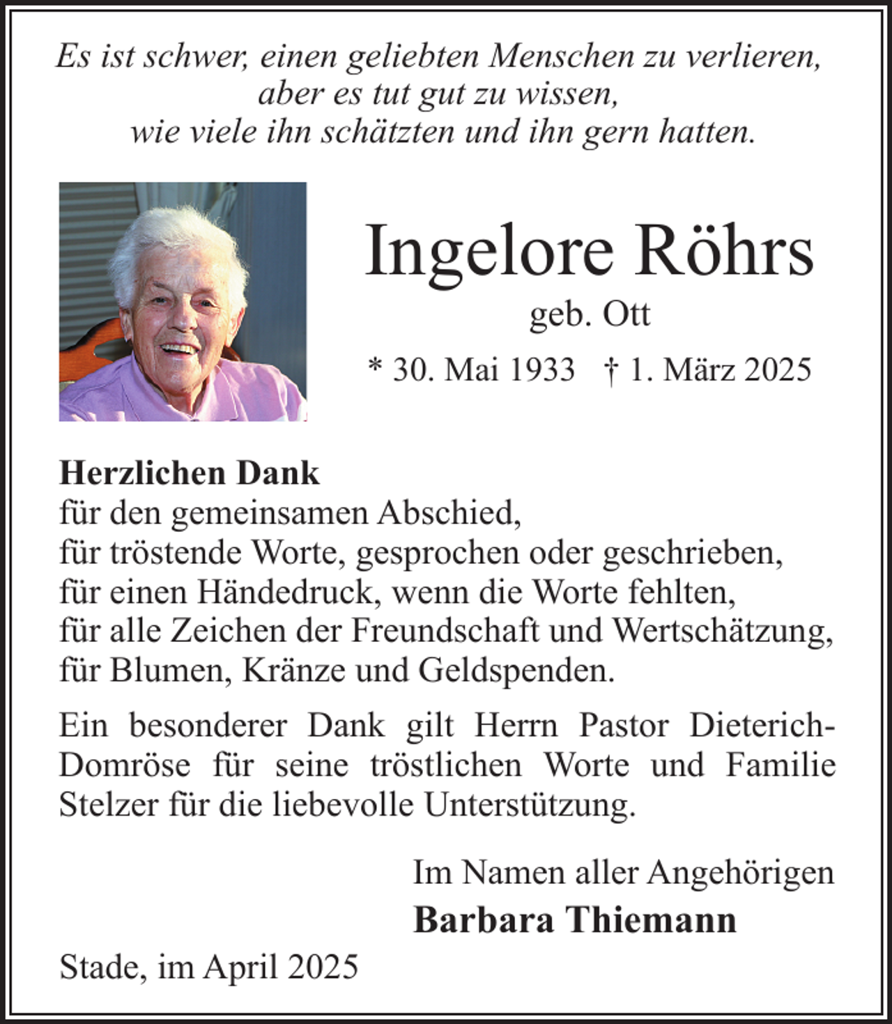 <p>Es ist schwer, einen geliebten Menschen zu verlieren,<br />aber es tut gut zu wissen,<br />wie viele ihn schätzten und ihn gern hatten.</p><p>Ingelore Röhrs<br />geb. Ott</p><p>* 30. Mai 1933 † 1. März 2025</p><p>Herzlichen Dank<br />für den gemeinsamen Abschied,<br />für tröstende Worte, gesprochen oder geschrieben,<br />für einen Händedruck, wenn die Worte fehlten,<br />für alle Zeichen der Freundschaft und Wertschätzung,<br />für Blumen, Kränze und Geldspenden.<br />Ein besonderer Dank gilt Herrn Pastor DieterichDomröse für seine tröstlichen Worte und Familie<br />Stelzer für die liebevolle Unterstützung.<br />Im Namen aller Angehörigen<br />Stade, im April 2025</p><p>Barbara Thiemann</p>
