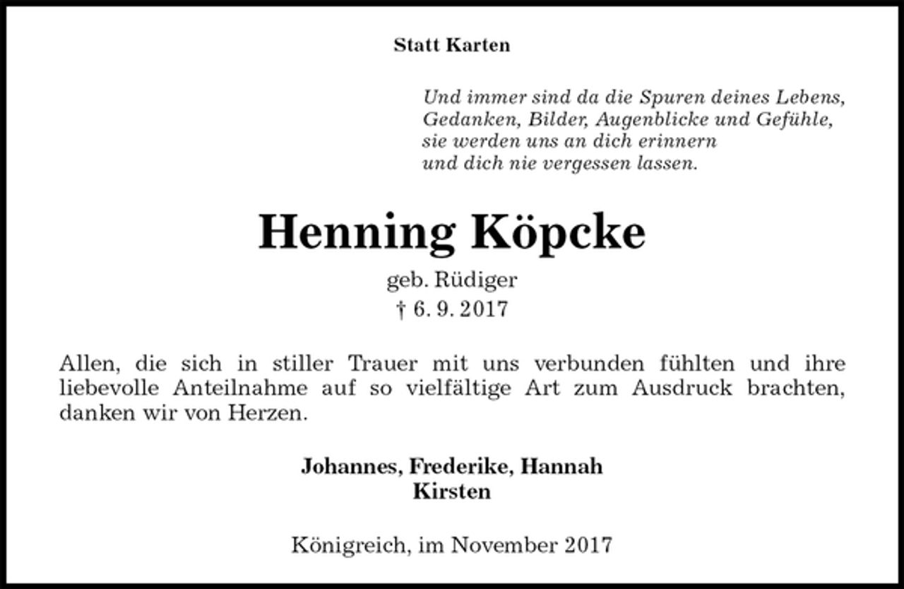 <p>Statt Karten<br />Und immer sind da die Spuren deines Lebens,<br />Gedanken, Bilder, Augenblicke und Gefühle,<br />sie werden uns an dich erinnern<br />und dich nie vergessen lassen.<br />Henning Köpcke<br />geb. Rüdiger<br />† 6. 9. 2017<br />Allen, die sich in stiller Trauer mit uns verbunden fühlten und ihre<br />liebevolle Anteilnahme auf so vielfältige Art zum Ausdruck brachten,<br />danken wir von Herzen.<br />Johannes, Frederike, Hannah<br />Kirsten<br />Königreich, im November 2017</p>