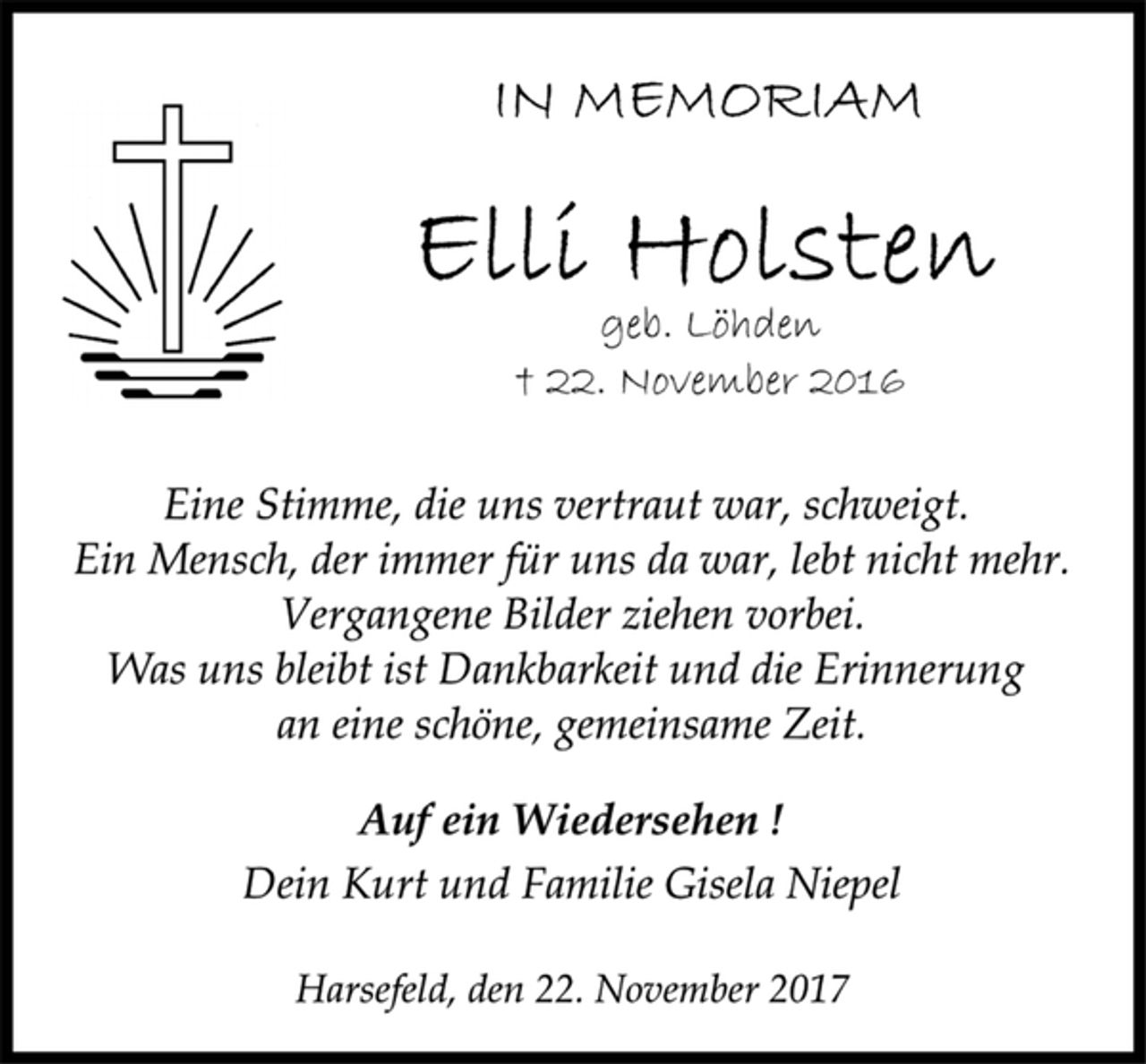 <p>In Memoriam<br />Elli Holsten<br />geb. Löhden<br />† 22. November 2016<br />Eine Stimme, die uns vertraut war, schweigt.<br />Ein Mensch, der immer für uns da war, lebt nicht mehr.<br />Vergangene Bilder ziehen vorbei.<br />Was uns bleibt ist Dankbarkeit und die Erinnerung<br />an eine schöne, gemeinsame Zeit.<br />Auf ein Wiedersehen !<br />Dein Kurt und Familie Gisela Niepel<br />Harsefeld, den 22. November 2017</p>