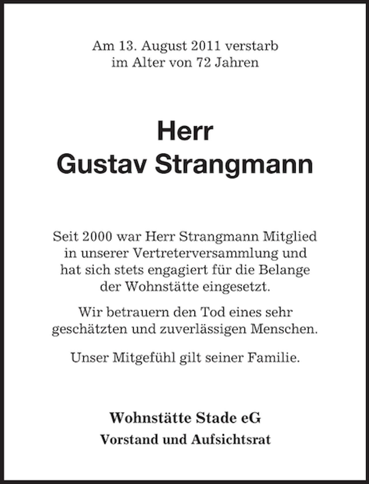 <p>Am 13. August 2011 verstarb<br />im Alter von 72 Jahren</p><p>Herr<br />Gustav Strangmann<br />Seit 2000 war Herr Strangmann Mitglied<br />in unserer Vertreterversammlung und<br />hat sich stets engagiert für die Belange<br />der Wohnstätte eingesetzt.<br />Wir betrauern den Tod eines sehr<br />geschätzten und zuverlässigen Menschen.<br />Unser Mitgefühl gilt seiner Familie.</p><p>Wohnstätte Stade eG<br />Vorstand und Aufsichtsrat</p>