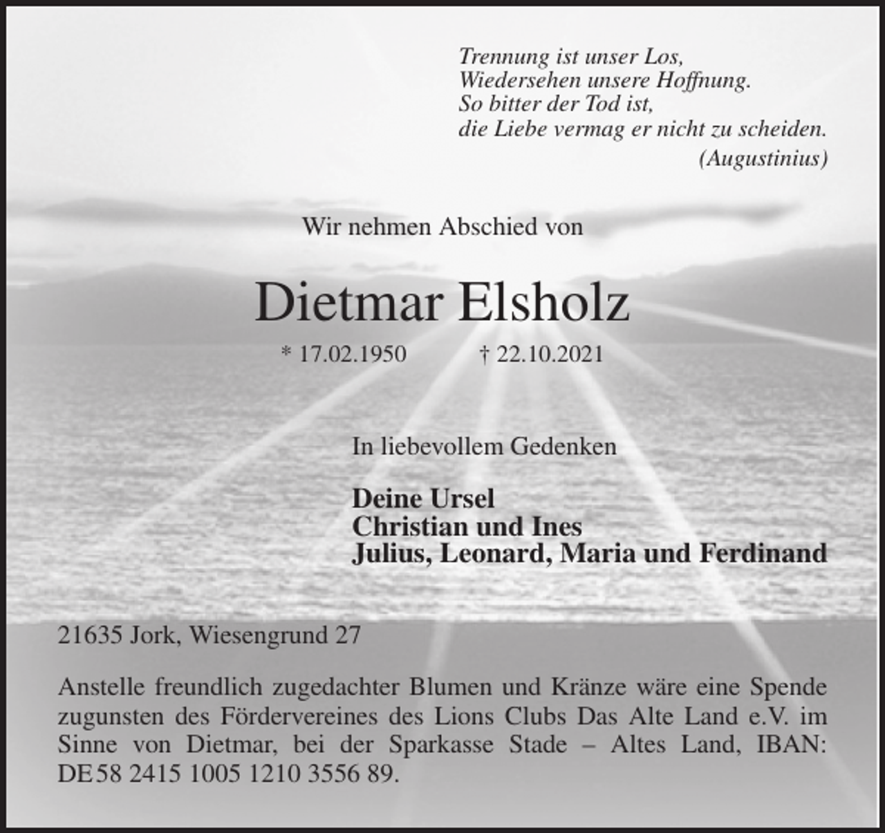 <p>Trennung ist unser Los,<br />Wiedersehen unsere Hoffnung.<br />So bitter der Tod ist,<br />die Liebe vermag er nicht zu scheiden.<br />(Augustinius)<br />Wir nehmen Abschied von<br />Dietmar Elsholz<br />* 17.02.1950 † 22.10.2021</p>
<p>In liebevollem Gedenken</p>
<p>Deine Ursel<br />Christian und Ines<br />Julius, Leonard, Maria und Ferdinand<br />21635 Jork, Wiesengrund 27</p>
<p>Anstelle freundlich zugedachter Blumen und Kränze wäre eine Spende<br />zugunsten des Fördervereines des Lions Clubs Das Alte Land e.V. im<br />Sinne von Dietmar, bei der Sparkasse Stade - Altes Land, IBAN:<br />DE 58 2415 1005 1210 3556 89.</p>